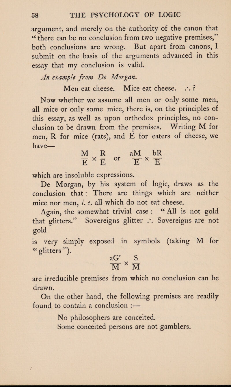 argument, and merely on the authority of the canon that u there can be no conclusion from two negative premises,” both conclusions are wrong. But apart from canons, I submit on the basis of the arguments advanced in this essay that my conclusion is valid. An example from De Morgan. Men eat cheese. Mice eat cheese. .*. ? Now whether we assume all men or only some men, all mice or only some mice, there is, on the principles of this essay, as well as upon orthodox principles, no con¬ clusion to be drawn from the premises. Writing M for men, R for mice (rats), and E for eaters of cheese, we have—- MR aM bR E X E or E X E which are insoluble expressions. De Morgan, by his system of logic, draws as the conclusion that: There are things which are neither mice nor men, i. e. all which do not eat cheese. Again, the somewhat trivial case : “ All is not gold that glitters.” Sovereigns glitter Sovereigns are not gold is very simply exposed in symbols (taking M for “ glitters ”). aG' S M * M are irreducible premises from which no conclusion can be drawn. On the other hand, the following premises are readily found to contain a conclusion :— No philosophers are conceited. Some conceited persons are not gamblers.