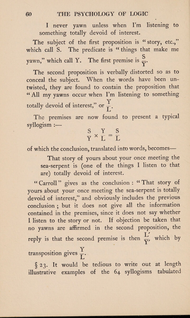 I never yawn unless when I’m listening to something totally devoid of interest. The subject of the first proposition is <c story, etc.,” which call S. The predicate is cc things that make me S yawn,” which call Y. The first premise is The second proposition is verbally distorted so as to conceal the subject. When the words have been un¬ twisted, they are found to contain the proposition that <c All my yawns occur when I’m listening to something Y totally devoid of interest,” or — JL j The premises are now found to present a typical syllogism :— SYS Y X L ~ L of which the conclusion, translated into words, becomes That story of yours about your once meeting the sea-serpent is (one of the things I listen to that are) totally devoid of interest. “ Carroll ” gives as the conclusion : cc That story of yours about your once meeting the sea-serpent is totally devoid of interest,” and obviously includes the previous conclusion ; but it does not give all the information contained in the premises, since it does not say whether I listen to the story or not. If objection be taken that no yawns are affirmed in the second proposition, the reply is that the second premise is then L' T which transposition gives Y L* § 23. It would be tedious to write out at length illustrative examples of the 64 syllogisms tabulated