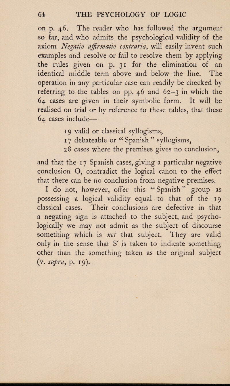 on p. 46. The reader who has followed the argument so far, and who admits the psychological validity of the axiom Negatio affirmatio contraria, will easily invent such examples and resolve or fail to resolve them by applying the rules given on p. 31 for the elimination of an identical middle term above and below the line. The operation in any particular case can readily be checked by referring to the tables on pp. 46 and 62-3 in which the 64 cases are given in their symbolic form. It will be realised on trial or by reference to these tables, that these 64 cases include— 19 valid or classical syllogisms, 17 debateable or cc Spanish ” syllogisms, 28 cases where the premises gives no conclusion, and that the 17 Spanish cases, giving a particular negative conclusion O, contradict the logical canon to the effect that there can be no conclusion from negative premises. I do not, however, offer this “ Spanish ” group as possessing a logical validity equal to that of the 19 classical cases. Their conclusions are defective in that a negating sign is attached to the subject, and psycho¬ logically we may not admit as the subject of discourse something which is not that subject. They are valid only in the sense that S' is taken to indicate something other than the something taken as the original subject (v. supra, p. 19).