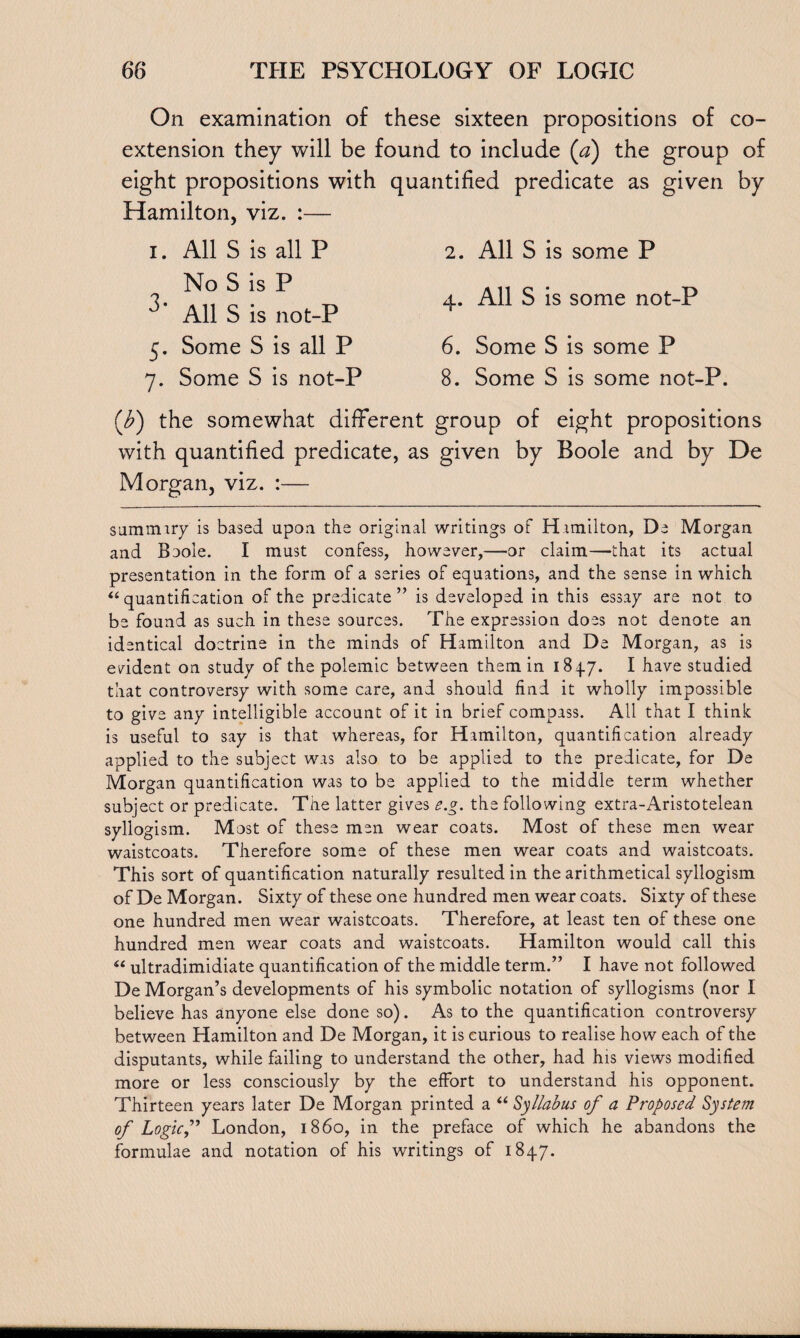 On examination of these sixteen propositions of co¬ extension they will be found to include (a) the group of eight propositions with quantified predicate as given by Hamilton, viz. :— i. All S is all P 2. All S is some P 3. ^ !S ^ „ 4. All S is some not-P 0 All S is not-P h 5. Some S is all P 6. Some S is some P 7. Some S is not-P 8. Some S is some not-P. (b) the somewhat different group of eight propositions with quantified predicate, as given by Boole and by De Morgan, viz. :— sammiry is based upon the original writings of Hamilton, De Morgan and Baoie. I must confess, however,—or claim—that its actual presentation in the form of a series of equations, and the sense in which “quantification of the predicate” is developed in this essay are not to be found as such in these sources. The expression does not denote an identical doctrine in the minds of Hamilton and De Morgan, as is evident on study of the polemic between them in 184.7. I have studied that controversy with some care, and should find it wholly impossible to give any intelligible account of it in brief compass. All that I think is useful to say is that whereas, for Hamilton, quantification already applied to the subject was also to be applied to the predicate, for De Morgan quantification was to be applied to the middle term whether subject or predicate. The latter gives e.g. the following extra-Aristotelean syllogism. Most of these men wear coats. Most of these men wear waistcoats. Therefore some of these men wear coats and waistcoats. This sort of quantification naturally resulted in the arithmetical syllogism of De Morgan. Sixty of these one hundred men wear coats. Sixty of these one hundred men wear waistcoats. Therefore, at least ten of these one hundred men wear coats and waistcoats. Hamilton would call this “ ultradimidiate quantification of the middle term.” I have not followed De Morgan’s developments of his symbolic notation of syllogisms (nor I believe has anyone else done so). As to the quantification controversy between Hamilton and De Morgan, it is curious to realise how each of the disputants, while failing to understand the other, had his views modified more or less consciously by the effort to understand his opponent. Thirteen years later De Morgan printed a “ Syllabus of a Proposed System of Logicf London, i860, in the preface of which he abandons the formulae and notation of his writings of 1847.