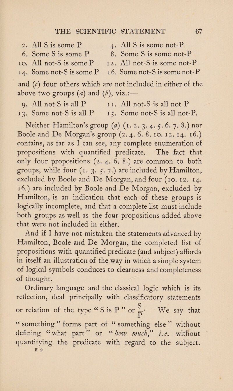 2. All S is some P 4. All S is some not-P 6. Some S is some P 8. Some S is some not-P 10. All not-S is someP 12. All not-S is some not-P 14. Some not-S is some P 16. Some not-S is some not-P and (c) four others which are not included in either of the above two groups (a) and (£), viz.:— 9. All not-S is all P 11. All not-S is all not-P 13. Some not-S is all P 15. Some not-S is all not-P. Neither Hamilton’s group (a) (1. 2. 3. 4. 5. 6. 7. 8.) nor Boole and De Morgan’s group (2.4. 6. 8. 10. 12. 14. 16.) contains, as far as I can see, any complete enumeration of propositions with quantified predicate. The fact that only four propositions (2. 4. 6. 8.) are common to both groups, while four (1. 3. 5. 7.) are included by Hamilton, excluded by Boole and De Morgan, and four (10. 12. 14. 16.) are included by Boole and De Morgan, excluded by Hamilton, is an indication that each of these groups is logically incomplete, and that a complete list must include both groups as well as the four propositions added above that were not included in either. And if I have not mistaken the statements advanced by Hamilton, Boole and De Morgan, the completed list of propositions with quantified predicate (and subject) affords in itself an illustration of the way in which a simple system of logical symbols conduces to clearness and completeness of thought. Ordinary language and the classical logic which is its reflection, deal principally with classificatory statements S or relation of the type “ S is P ” or —• We say that “ something ” forms part of “ something else ” without defining “what part” or “how much” i.e. without quantifying the predicate with regard to the subject.