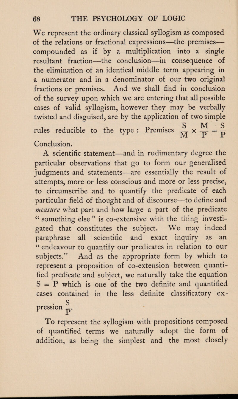 We represent the ordinary classical syllogism as composed of the relations or fractional expressions—the premises— compounded as if by a multiplication into a single resultant fraction—the conclusion—in consequence of the elimination of an identical middle term appearing in a numerator and in a denominator of our two original fractions or premises. And we shall find in conclusion of the survey upon which we are entering that all possible cases of valid syllogism, however they may be verbally twisted and disguised, are by the application of two simple rules reducible to the type : Premises s M = s M x 7 ~ P Conclusion. A scientific statement—and in rudimentary degree the particular observations that go to form our generalised judgments and statements—are essentially the result of attempts, more or less conscious and more or less precise, to circumscribe and to quantify the predicate of each particular field of thought and of discourse—to define and measure what part and how large a part of the predicate “ something else ” is co-extensive with the thing investi¬ gated that constitutes the subject. We may indeed paraphrase all scientific and exact inquiry as an “ endeavour to quantify our predicates in relation to our subjects/’ And as the appropriate form by which to represent a proposition of co-extension between quanti¬ fied predicate and subject, we naturally take the equation S = P which is one of the two definite and quantified cases contained in the less definite classificatory ex- . S pression p. To represent the syllogism with propositions composed of quantified terms we naturally adopt the form of addition, as being the simplest and the most closely