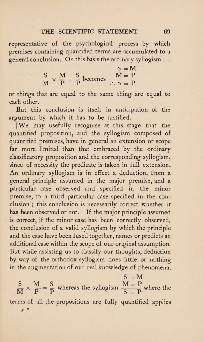 representative of the psychological process by which premises containing quantified terms are accumulated to a general conclusion. On this basis the ordinary syllogism :— S M = — becomes Jr S =M M= P .*. S = P or things that are equal to the same thing are equal to each other. But this conclusion is itself in anticipation of the argument by which it has to be justified. [We may usefully recognise at this stage that the quantified proposition, and the syllogism composed of quantified premises, have in general an extension or scope far more limited than that embraced by the ordinary classificatory proposition and the corresponding syllogism, since of necessity the predicate is taken in full extension. An ordinary syllogism is in effect a deduction, from a general principle assumed in the major premise, and a particular case observed and specified in the minor premise, to a third particular case specified in the con¬ clusion ; this conclusion is necessarily correct whether it has been observed or not. If the major principle assumed is correct, if the minor case has been correctly observed, the conclusion of a valid syllogism by which the principle and the case have been fused together, names or predicts an additional case within the scope of our original assumption. But while assisting us to classify our thoughts, deduction by way of the orthodox syllogism does little or nothing in the augmentation of our real knowledge of phenomena. S =M S_ M M x —- = — whereas the syllogism i 1 u M = P where the terms of all the propositions are fully quantified applies