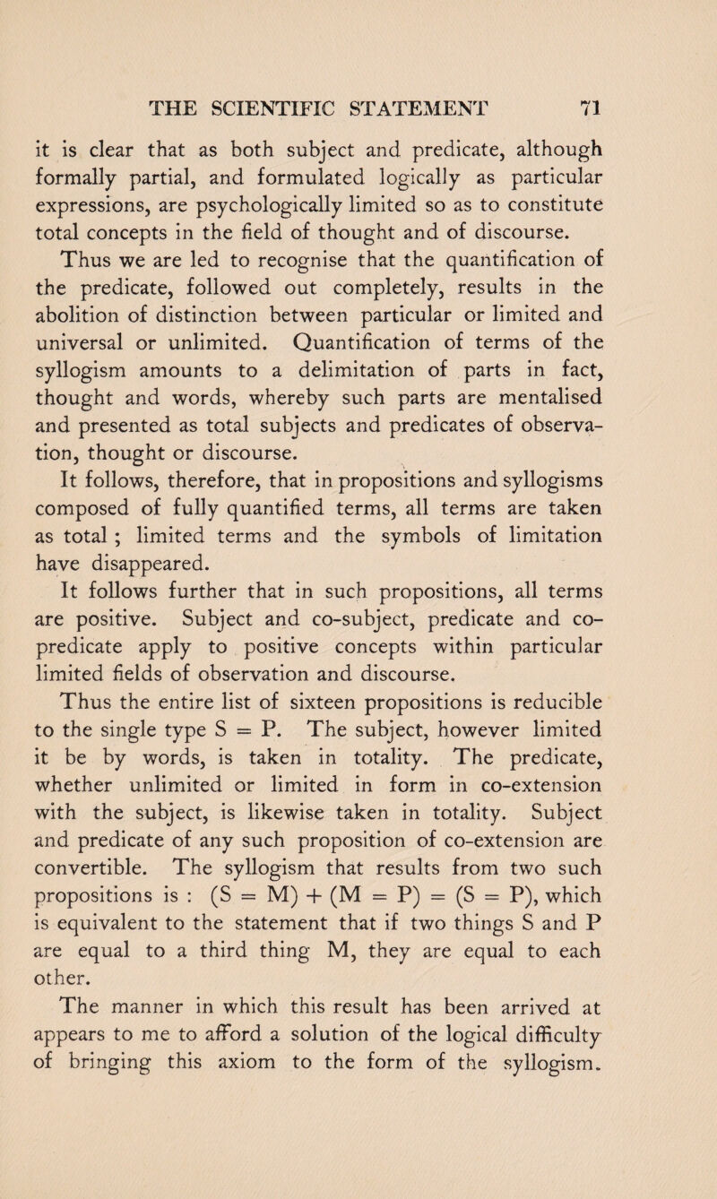 it is clear that as both subject and predicate, although formally partial, and formulated logically as particular expressions, are psychologically limited so as to constitute total concepts in the held of thought and of discourse. Thus we are led to recognise that the quantification of the predicate, followed out completely, results in the abolition of distinction between particular or limited and universal or unlimited. Quantification of terms of the syllogism amounts to a delimitation of parts in fact, thought and words, whereby such parts are mentalised and presented as total subjects and predicates of observa¬ tion, thought or discourse. It follows, therefore, that in propositions and syllogisms composed of fully quantified terms, all terms are taken as total ; limited terms and the symbols of limitation have disappeared. It follows further that in such propositions, all terms are positive. Subject and co-subject, predicate and co¬ predicate apply to positive concepts within particular limited fields of observation and discourse. Thus the entire list of sixteen propositions is reducible to the single type S = P. The subject, however limited it be by words, is taken in totality. The predicate, whether unlimited or limited in form in co-extension with the subject, is likewise taken in totality. Subject and predicate of any such proposition of co-extension are convertible. The syllogism that results from two such propositions is : (S = M) + (M = P) = (S = P), which is equivalent to the statement that if two things S and P are equal to a third thing M, they are equal to each other. The manner in which this result has been arrived at appears to me to afford a solution of the logical difficulty of bringing this axiom to the form of the syllogism „