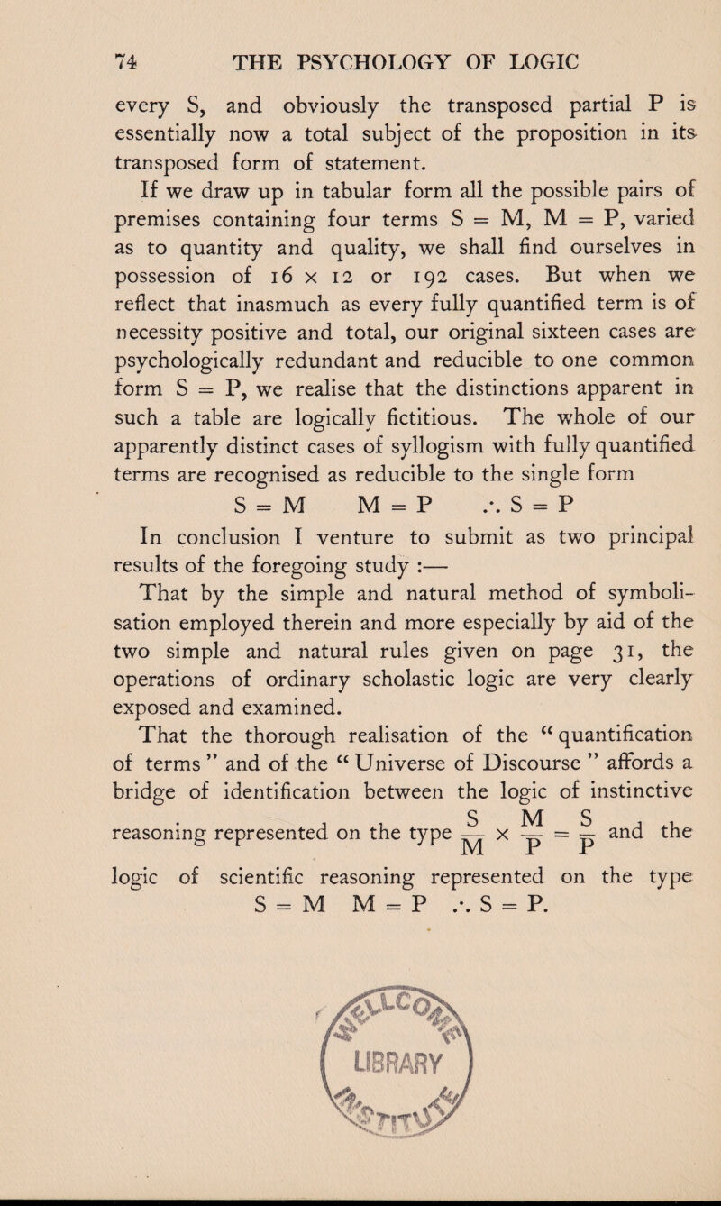 every S, and obviously the transposed partial P is essentially now a total subject of the proposition in its transposed form of statement. If we draw up in tabular form all the possible pairs of premises containing four terms S = M, M = P, varied as to quantity and quality, we shall find ourselves in possession of 16 x 12 or 192 cases. But when we reflect that inasmuch as every fully quantified term is of necessity positive and total, our original sixteen cases are psychologically redundant and reducible to one common form S = P, we realise that the distinctions apparent in such a table are logically fictitious. The whole of our apparently distinct cases of syllogism with fully quantified terms are recognised as reducible to the single form S = M M = P S = P In conclusion I venture to submit as two principal results of the foregoing study :— That by the simple and natural method of symboli- sation employed therein and more especially by aid of the two simple and natural rules given on page 31, the operations of ordinary scholastic logic are very clearly exposed and examined. That the thorough realisation of the “ quantification of terms ” and of the “ Universe of Discourse ” affords a bridge of identification between the logic of instinctive reasoning represented on the type s MS , M x P - F and the logic of scientific reasoning represented on the type S = M M = P S = P.