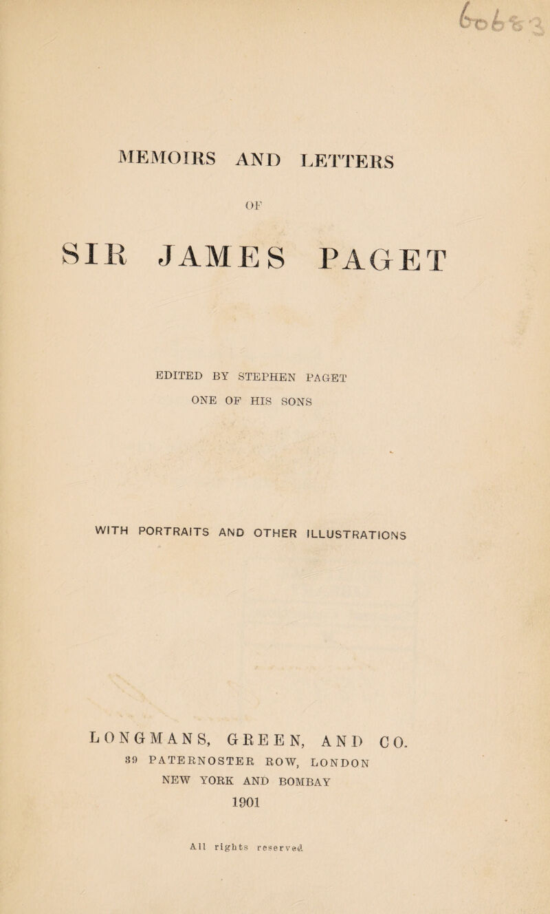 OF JAMES PAGET EDITED BY STEPHEN PAGET ONE OF HIS SONS WITH PORTRAITS AND OTHER ILLUSTRATIONS LONGMANS, GREEN, AND GO- 39 PATERNOSTER ROW, LONDON NEW YORK AND BOMBAY 1901 All rights reserved