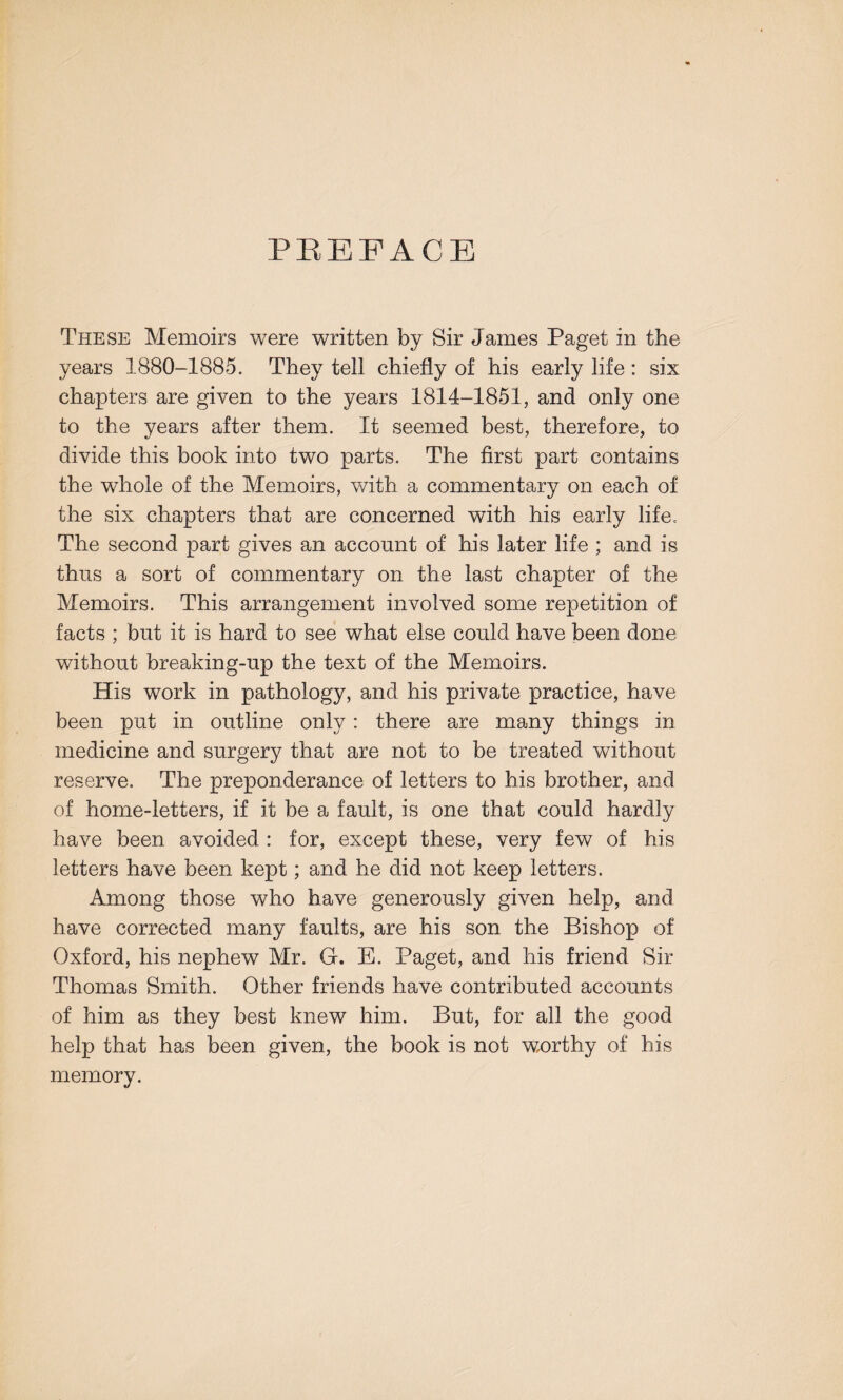 PREFACE These Memoirs were written by Sir James Paget in the years 1880-1885. They tell chiefly of his early life : six chapters are given to the years 1814-1851, and only one to the years after them. It seemed best, therefore, to divide this book into two parts. The first part contains the whole of the Memoirs, with a commentary on each of the six chapters that are concerned with his early life. The second part gives an account of his later life ; and is thus a sort of commentary on the last chapter of the Memoirs. This arrangement involved some repetition of facts ; but it is hard to see what else could have been done without breaking-up the text of the Memoirs. His work in pathology, and his private practice, have been put in outline only: there are many things in medicine and surgery that are not to be treated without reserve. The preponderance of letters to his brother, and of home-letters, if it be a fault, is one that could hardly have been avoided : for, except these, very few of his letters have been kept; and he did not keep letters. Among those who have generously given help, and have corrected many faults, are his son the Bishop of Oxford, his nephew Mr. G. E. Paget, and his friend Sir Thomas Smith. Other friends have contributed accounts of him as they best knew him. But, for all the good help that has been given, the book is not worthy of his memory.