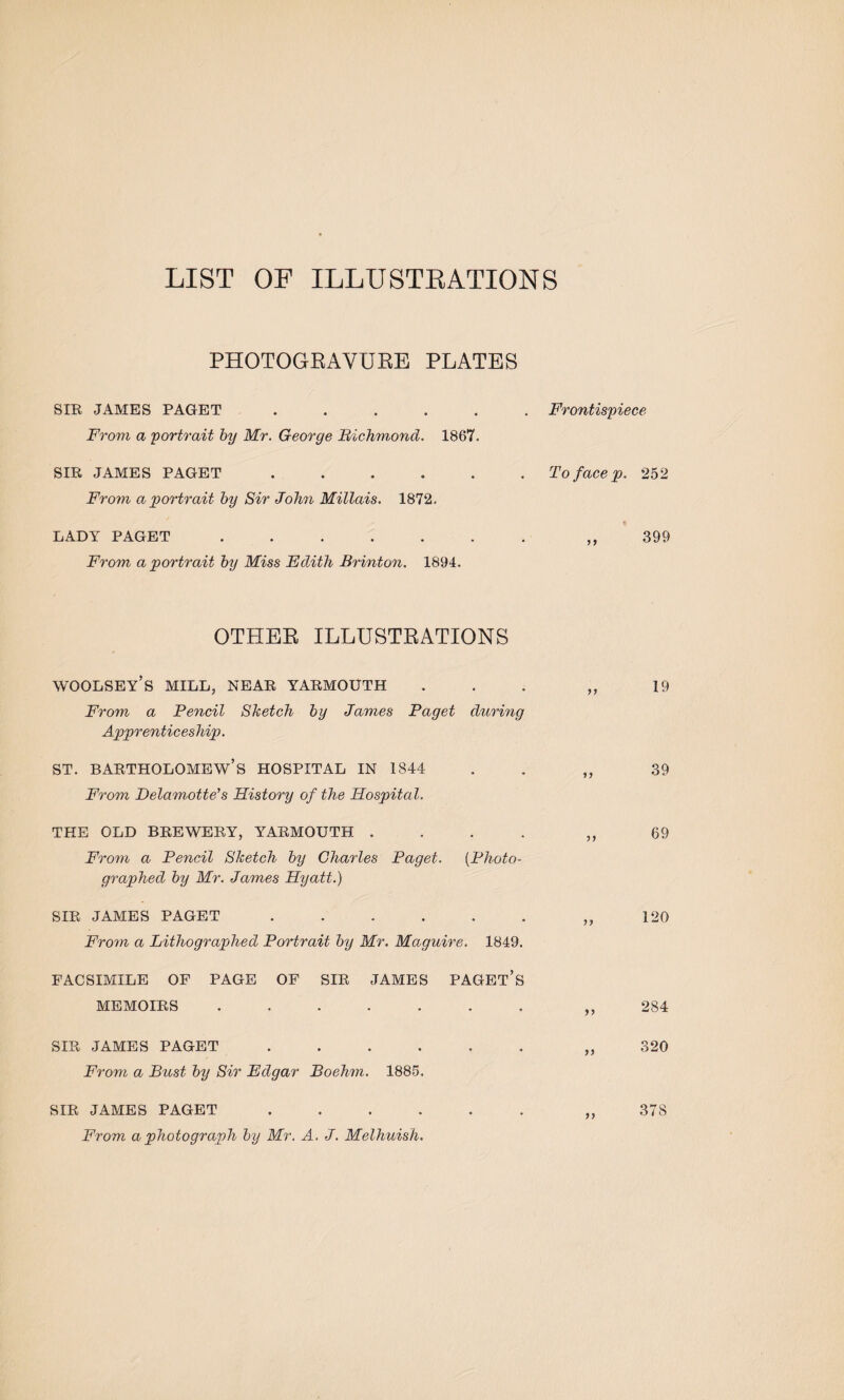 LIST OF ILLUSTRATIONS PHOTOGRAVURE PLATES SIR JAMES PAGET. From a 'portrait by Mr. George Richmond. 1867. SIR JAMES PAGET. From a portrait by Sir John Millais. 1872. LADY PAGET ...... From a portrait by Miss Edith Brinton. 1894. Frontispiece To face p. 252 99 399 OTHER ILLUSTRATIONS WOOLSEY’S MILL, NEAR YARMOUTH ... „ 19 From a Pencil Sketch by James Paget during Apprenticeship. st. Bartholomew’s hospital in 1844 . „ 39 From Delamotte’s History of the Hospital. THE OLD BREWERY, YARMOUTH .... ,, 69 From a Pencil Sketch by Charles Paget. (Photo¬ graphed by Mr. James Hyatt.) SIR JAMES PAGET ...... „ 120 From a Lithographed Portrait by Mr. Maguire. 1849. FACSIMILE OF PAGE OF SIR JAMES PAGET’S MEMOIRS.,,284 SIR JAMES PAGET.„ 320 From a Bust by Sir Edgar Boehm. 1885. SIR JAMES PAGET ...... „ 378 From a photograph by Mr. A. J. Melhuish.