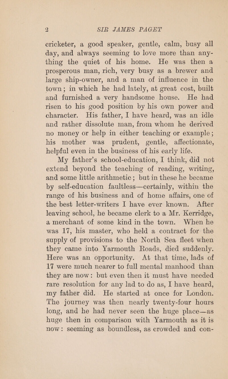 cricketer, a good speaker, gentle, calm, busy all day, and always seeming to love more than any¬ thing the quiet of his home. He was then a prosperous man, rich, very busy as a brewer and large ship-owner, and a man of influence in the town; in which he had lately, at great cost, built and furnished a very handsome house. He had risen to his good position by his own power and character. His father, I have heard, was an idle and rather dissolute man, from whom he derived no money or help in either teaching or example; his mother was prudent, gentle, affectionate, helpful even in the business of his early life. My father’s school-education, I think, did not extend beyond the teaching of reading, writing, and some little arithmetic; but in these he became by self-education faultless—certainly, within the range of his business and of home affairs, one of the best letter-writers I have ever known. After leaving school, he became clerk to a Mr. Kerridge, a merchant of some kind in the town. When he was 17, his master, who held a contract for the supply of provisions to the North Sea fleet when they came into Yarmouth Eoads, died suddenly. Here was an opportunity. At that time, lads of 17 were much nearer to full mental manhood than they are now: but even then it must have needed rare resolution for any lad to do as, I have heard, my father did. He started at once for London. The journey was then nearly twenty-four hours long, and he had never seen the huge place—as huge then in comparison with Yarmouth as it is now: seeming as boundless, as crowded and con-