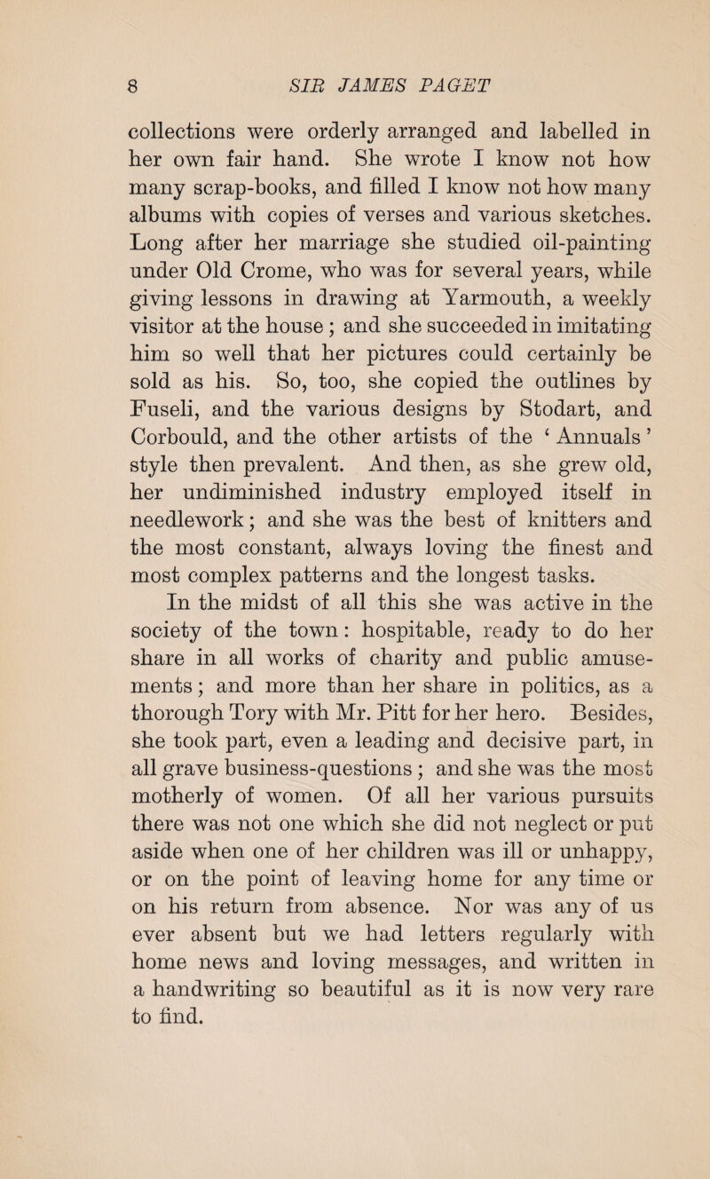 collections were orderly arranged and labelled in her own fair hand. She WTote I know not how many scrap-books, and filled I know not how many albums with copies of verses and various sketches. Long after her marriage she studied oil-painting under Old Crome, who was for several years, while giving lessons in drawing at Yarmouth, a weekly visitor at the house ; and she succeeded in imitating him so well that her pictures could certainly be sold as his. So, too, she copied the outlines by Fuseli, and the various designs by Stodart, and Corbould, and the other artists of the ‘ Annuals ’ style then prevalent. And then, as she grew old, her undiminished industry employed itself in needlework; and she was the best of knitters and the most constant, always loving the finest and most complex patterns and the longest tasks. In the midst of all this she was active in the society of the town: hospitable, ready to do her share in all works of charity and public amuse¬ ments ; and more than her share in politics, as a thorough Tory with Mr. Pitt for her hero. Besides, she took part, even a leading and decisive part, in all grave business-questions ; and she was the most motherly of women. Of all her various pursuits there was not one which she did not neglect or put aside when one of her children was ill or unhappy, or on the point of leaving home for any time or on his return from absence. Nor was any of us ever absent but we had letters regularly with home news and loving messages, and written in a handwriting so beautiful as it is now very rare to find.