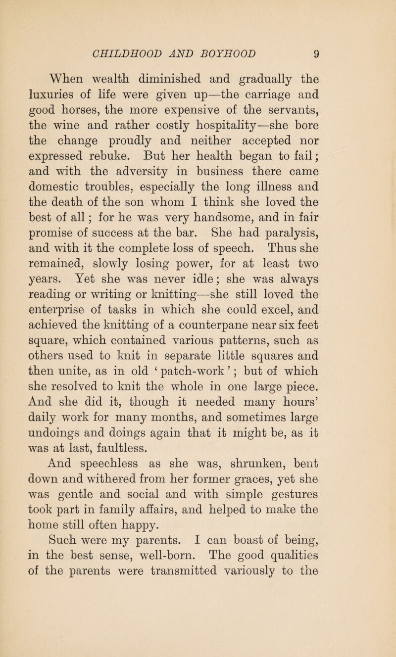 When wealth diminished and gradually the luxuries of life were given up—the carriage and good horses, the more expensive of the servants, the wine and rather costly hospitality—she bore the change proudly and neither accepted nor expressed rebuke. But her health began to fail; and with the adversity in business there came domestic troubles, especially the long illness and the death of the son whom I think she loved the best of all; for he was very handsome, and in fair promise of success at the bar. She had paralysis, and with it the complete loss of speech. Thus she remained, slowly losing power, for at least two years. Yet she was never idle; she was always reading or writing or knitting—she still loved the enterprise of tasks in which she could excel, and achieved the knitting of a counterpane near six feet square, which contained various patterns, such as others used to knit in separate little squares and then unite, as in old ‘ patch-work ’; but of which she resolved to knit the whole in one large piece. And she did it, though it needed many hours’ daily work for many months, and sometimes large undoings and doings again that it might be, as it was at last, faultless. And speechless as she was, shrunken, bent down and withered from her former graces, yet she was gentle and social and with simple gestures took part in family affairs, and helped to make the home still often happy. Such were my parents. I can boast of being, in the best sense, well-born. The good qualities of the parents were transmitted variously to the