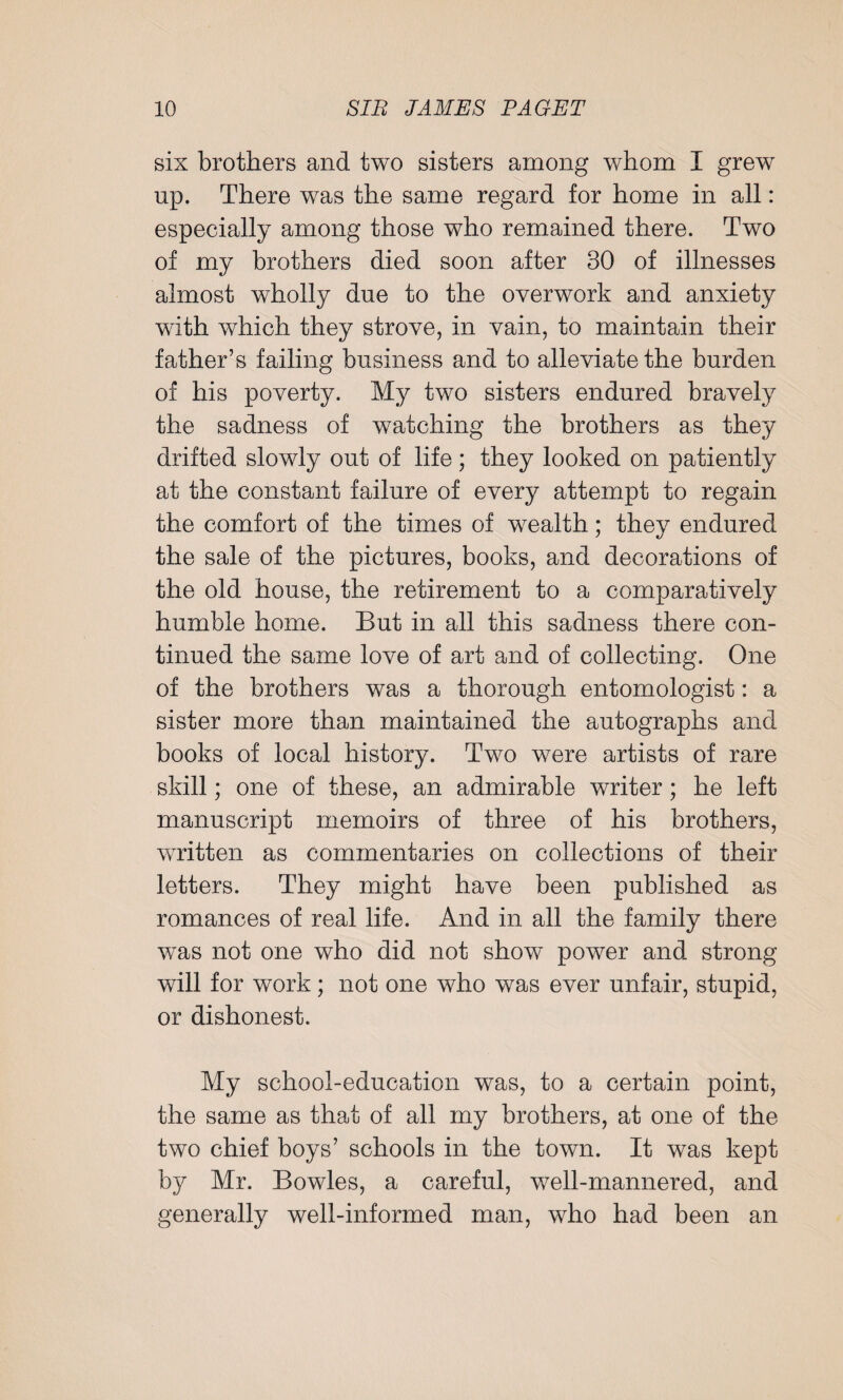 six brothers and two sisters among whom I grew np. There was the same regard for home in all: especially among those who remained there. Two of my brothers died soon after 30 of illnesses almost wholly due to the overwork and anxiety with which they strove, in vain, to maintain their father’s failing business and to alleviate the burden of his poverty. My two sisters endured bravely the sadness of watching the brothers as they drifted slowly out of life; they looked on patiently at the constant failure of every attempt to regain the comfort of the times of wealth; they endured the sale of the pictures, books, and decorations of the old house, the retirement to a comparatively humble home. But in all this sadness there con¬ tinued the same love of art and of collecting. One of the brothers was a thorough entomologist: a sister more than maintained the autographs and books of local history. Two were artists of rare skill; one of these, an admirable writer; he left manuscript memoirs of three of his brothers, written as commentaries on collections of their letters. They might have been published as romances of real life. And in all the family there was not one who did not show power and strong will for work; not one who was ever unfair, stupid, or dishonest. My school-education was, to a certain point, the same as that of all my brothers, at one of the two chief boys’ schools in the town. It was kept by Mr. Bowles, a careful, well-mannered, and generally well-informed man, who had been an