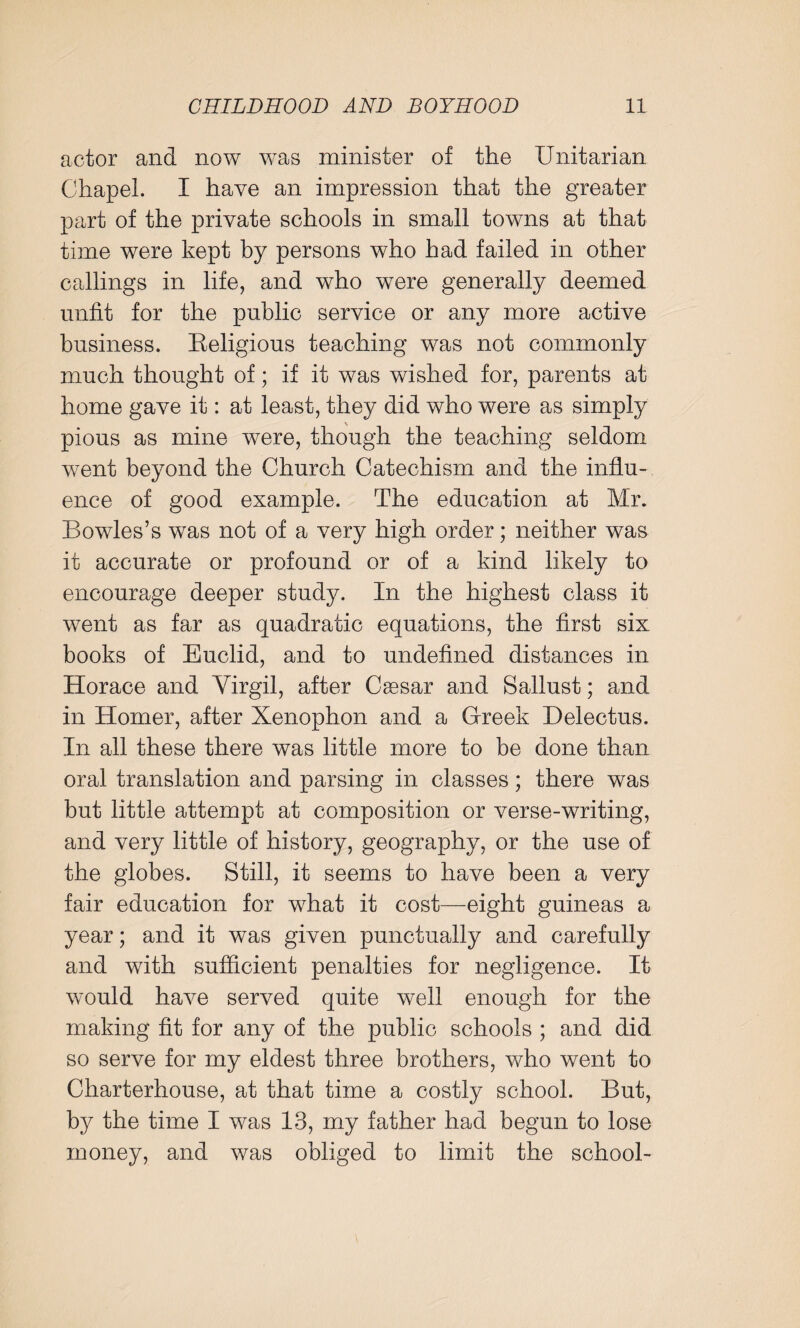 actor and now was minister of the Unitarian Chapel. I have an impression that the greater part of the private schools in small towns at that time were kept by persons who had failed in other callings in life, and who were generally deemed unfit for the public service or any more active business. Eeligious teaching was not commonly much thought of; if it was wished for, parents at home gave it: at least, they did who were as simply pious as mine were, though the teaching seldom went beyond the Church Catechism and the influ¬ ence of good example. The education at Mr. Bowles’s was not of a very high order; neither was it accurate or profound or of a kind likely to encourage deeper study. In the highest class it went as far as quadratic equations, the first six books of Euclid, and to undefined distances in Horace and Yirgil, after Caesar and Sallust; and in Homer, after Xenophon and a Greek Delectus. In all these there was little more to be done than oral translation and parsing in classes; there was but little attempt at composition or verse-writing, and very little of history, geography, or the use of the globes. Still, it seems to have been a very fair education for what it cost—eight guineas a year; and it was given punctually and carefully and with sufficient penalties for negligence. It would have served quite well enough for the making fit for any of the public schools ; and did so serve for my eldest three brothers, who went to Charterhouse, at that time a costly school. But, by the time I was 13, my father had begun to lose money, and was obliged to limit the school-