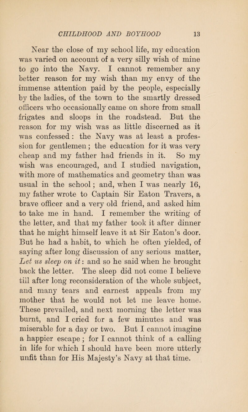 Near the close of my school life, my education was varied on account of a very silly wish of mine to go into the Navy. I cannot remember any better reason for my wish than my envy of the immense attention paid by the people, especially by the ladies, of the town to the smartly dressed officers who occasionally came on shore from small frigates and sloops in the roadstead. But the reason for my wish was as little discerned as it was confessed : the Navy was at least a profes¬ sion for gentlemen; the education for it was very cheap and my father had friends in it. So my wish was encouraged, and I studied navigation, with more of mathematics and geometry than was usual in the school; and, when I was nearly 16, my father wrote to Captain Sir Eaton Travers, a brave officer and a very old friend, and asked him to take me in hand. I remember the writing of the letter, and that my father took it after dinner that he might himself leave it at Sir Eaton’s door. But he had a habit, to which he often yielded, of saying after long discussion of any serious matter, Let us sleep on it: and so he said when he brought back the letter. The sleep did not come I believe till after long reconsideration of the whole subject, and many tears and earnest appeals from my mother that he would not let me leave home. These prevailed, and next morning the letter was burnt, and I cried for a few minutes and was miserable for a day or two. But I cannot imagine a happier escape ; for I cannot think of a calling in life for which I should have been more utterly unfit than for His Majesty’s Navy at that time.