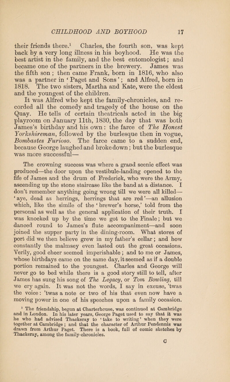 their friends there.1 Charles, the fourth son, was kept back by a very long illness in his boyhood. He was the best artist in the family, and the best entomologist; and became one of the partners in the brewery. James was the fifth son ; then came Frank, born in 1816, who also was a partner in ‘ Paget and Sons ’; and Alfred, born in 1818. The two sisters, Martha and Kate, were the eldest and the youngest of the children. It was Alfred who kept the family-chronicles, and re¬ corded all the comedy and tragedy of the house on the Quay. He tells of certain theatricals acted in the big playroom on January 11th, 1880, the day that was both James’s birthday and his own: the farce of The Honest Yorkshireman, followed by the burlesque then in vogue, Bombastes Furioso. The farce came to a sudden end, because George laughed and broke down; but the burlesque was more successful— The crowning success was where a grand scenic effect was produced—the door upon the vestibule-landing opened to the fife of James and the drum of Frederick, who were the Army, ascending up the stone staircase like the band at a distance. I don’t remember anything going wrong till we were all killed— ‘ aye, dead as herrings, herrings that are red ’—an allusion which, like the simile of the ‘ brewer’s horse,’ told from the personal as well as the general application of their truth. I was knocked up by the time we got to the Finale; but we danced round to James’s flute accompaniment—and soon joined the supper party in the dining-room. What stores of port did we then believe grew in my father’s cellar; and how constantly the malmsey even lasted out the great occasions. Verily, good cheer seemed imperishable ; and to me or James, whose birthdays came on the same day, it seemed as if a double portion remained to the youngest. Charles and George will never go to bed while there is a good story still to tell, after James has sung his song of The Legacy, or Tom Bowling, till we cry again. It was not the words, I say in excuse, ’twas the voice: ’twas a note or two of his that even now have a moving power in one of his speeches upon a family occasion. ] The friendship, begun at Charterhouse, was continued at Cambridge and in London. In his later years, George Paget used to say that it was he who had advised Thackeray to ‘ take to writing ’ when they were together at Cambridge ; and that the character of Arthur Pendennis was drawn from Arthur Paget. There is a book, full of comic sketches by Thackeray, among the family-chronicles. C