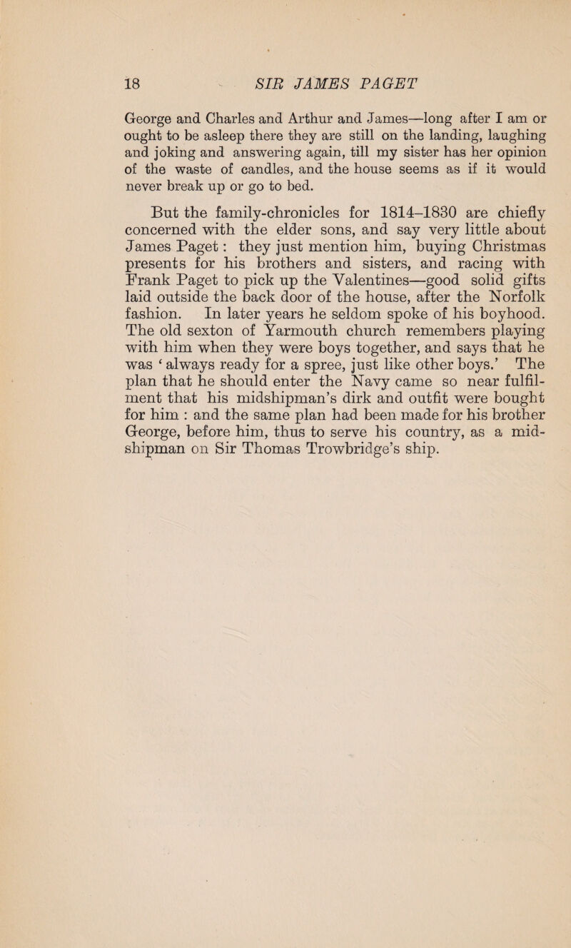 George and Charles and Arthur and James—long after I am or ought to be asleep there they are still on the landing, laughing and joking and answering again, till my sister has her opinion of the waste of candles, and the house seems as if it would never break up or go to bed. But the family-chronicles for 1814-1830 are chiefly concerned with the elder sons, and say very little about James Paget: they just mention him, buying Christmas presents for his brothers and sisters, and racing with Prank Paget to pick up the Valentines—good solid gifts laid outside the back door of the house, after the Norfolk fashion. In later years he seldom spoke of his boyhood. The old sexton of Yarmouth church remembers playing with him when they were boys together, and says that he was ‘ always ready for a spree, just like other boys.’ The plan that he should enter the Navy came so near fulfil¬ ment that his midshipman’s dirk and outfit were bought for him : and the same plan had been made for his brother George, before him, thus to serve his country, as a mid¬ shipman on Sir Thomas Trowbridge’s ship.