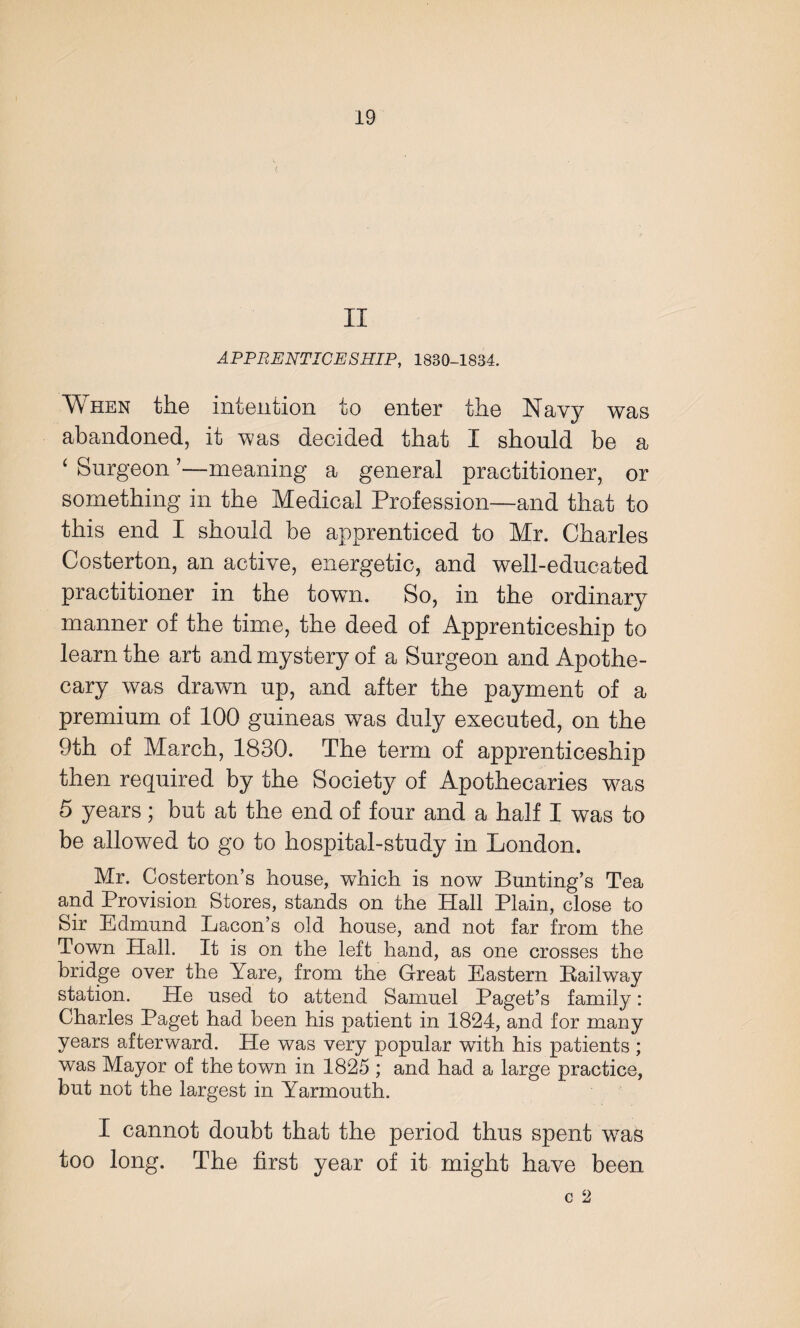 II APPRENTICESHIP, 1880-1834. When the intention to enter the Navy was abandoned, it was decided that I should be a ‘ Surgeon ’—meaning a general practitioner, or something in the Medical Profession—and that to this end I should be apprenticed to Mr. Charles Costerton, an active, energetic, and well-educated practitioner in the town. So, in the ordinary manner of the time, the deed of Apprenticeship to learn the art and mystery of a Surgeon and Apothe¬ cary was drawn up, and after the payment of a premium of 100 guineas was duly executed, on the 9th of March, 1830. The term of apprenticeship then required by the Society of Apothecaries was 5 years; but at the end of four and a half I was to be allowed to go to hospital-study in London. Mr. Costerton’s house, which is now Bunting’s Tea and Provision Stores, stands on the Hall Plain, close to Sir Edmund Bacon’s old house, and not far from the Town Hall. It is on the left hand, as one crosses the bridge over the Yare, from the Great Eastern Railway station. He used to attend Samuel Paget’s family: Charles Paget had been his patient in 1824, and for many years afterward. He was very popular with his patients; was Mayor of the town in 1825 ; and had a large practice, but not the largest in Yarmouth. I cannot doubt that the period thus spent was too long. The first year of it might have been c 2