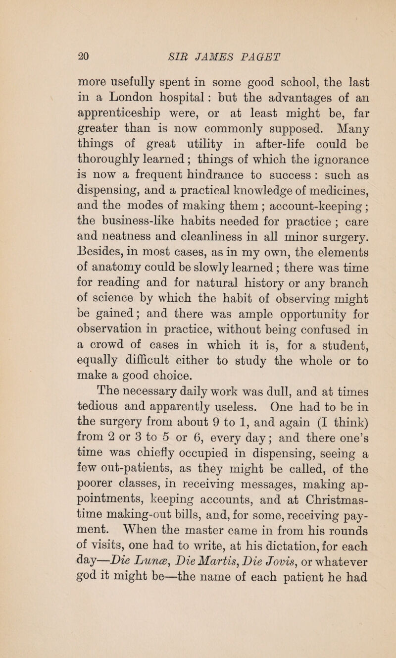 more usefully spent in some good school, the last in a London hospital: but the advantages of an apprenticeship were, or at least might be, far greater than is now commonly supposed. Many things of great utility in after-life could be thoroughly learned; things of which the ignorance is now a frequent hindrance to success : such as dispensing, and a practical knowledge of medicines, and the modes of making them ; account-keeping ; the business-like habits needed for practice ; care and neatness and cleanliness in all minor surgery. Besides, in most cases, as in my own, the elements of anatomy could be slowly learned ; there was time for reading and for natural history or any branch of science by which the habit of observing might be gained; and there was ample opportunity for observation in practice, without being confused in a crowd of cases in which it is, for a student, equally difficult either to study the whole or to make a good choice. The necessary daily work was dull, and at times tedious and apparently useless. One had to be in the surgery from about 9 to 1, and again (I think) from 2 or 3 to 5 or 6, every day; and there one’s time was chiefly occupied in dispensing, seeing a few out-patients, as they might be called, of the poorer classes, in receiving messages, making ap¬ pointments, keeping accounts, and at Christmas¬ time making-out bills, and, for some, receiving pay¬ ment. When the master came in from his rounds of visits, one had to write, at his dictation, for each day—Die Dunce, Die Martis, Die Jovis, or whatever god it might be—the name of each patient he had