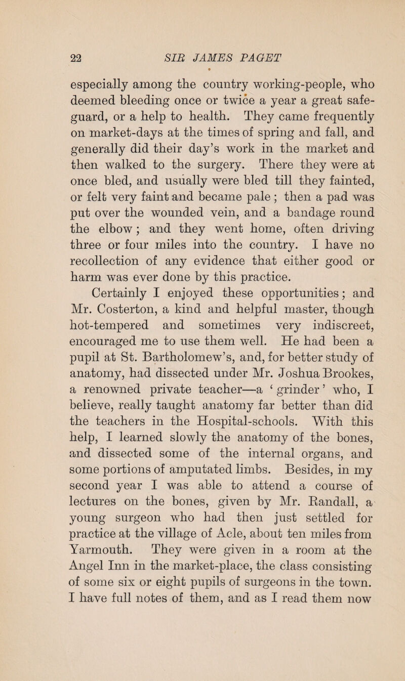 9 especially among the country working-people, who deemed bleeding once or twice a year a great safe¬ guard, or a help to health. They came frequently on market-days at the times of spring and fall, and generally did their day’s work in the market and then walked to the surgery. There they were at once bled, and usually were bled till they fainted, or felt very faint and became pale ; then a pad was put over the wounded vein, and a bandage round the elbow; and they went home, often driving three or four miles into the country. I have no recollection of any evidence that either good or harm was ever done by this practice. Certainly I enjoyed these opportunities; and Mr. Costerton, a kind and helpful master, though hot-tempered and sometimes very indiscreet, encouraged me to use them well. He had been a pupil at St. Bartholomew’s, and, for better study of anatomy, had dissected under Mr. Joshua Brookes, a renowned private teacher—a £ grinder ’ who, I believe, really taught anatomy far better than did the teachers in the Hospital-schools. With this help, I learned slowly the anatomy of the bones, and dissected some of the internal organs, and some portions of amputated limbs. Besides, in my second year I was able to attend a course of lectures on the bones, given by Mr. Randall, a young surgeon who had then just settled for practice at the village of Acle, about ten miles from Yarmouth. They were given in a room at the Angel Inn in the market-place, the class consisting of some six or eight pupils of surgeons in the town. I have full notes of them, and as I read them now