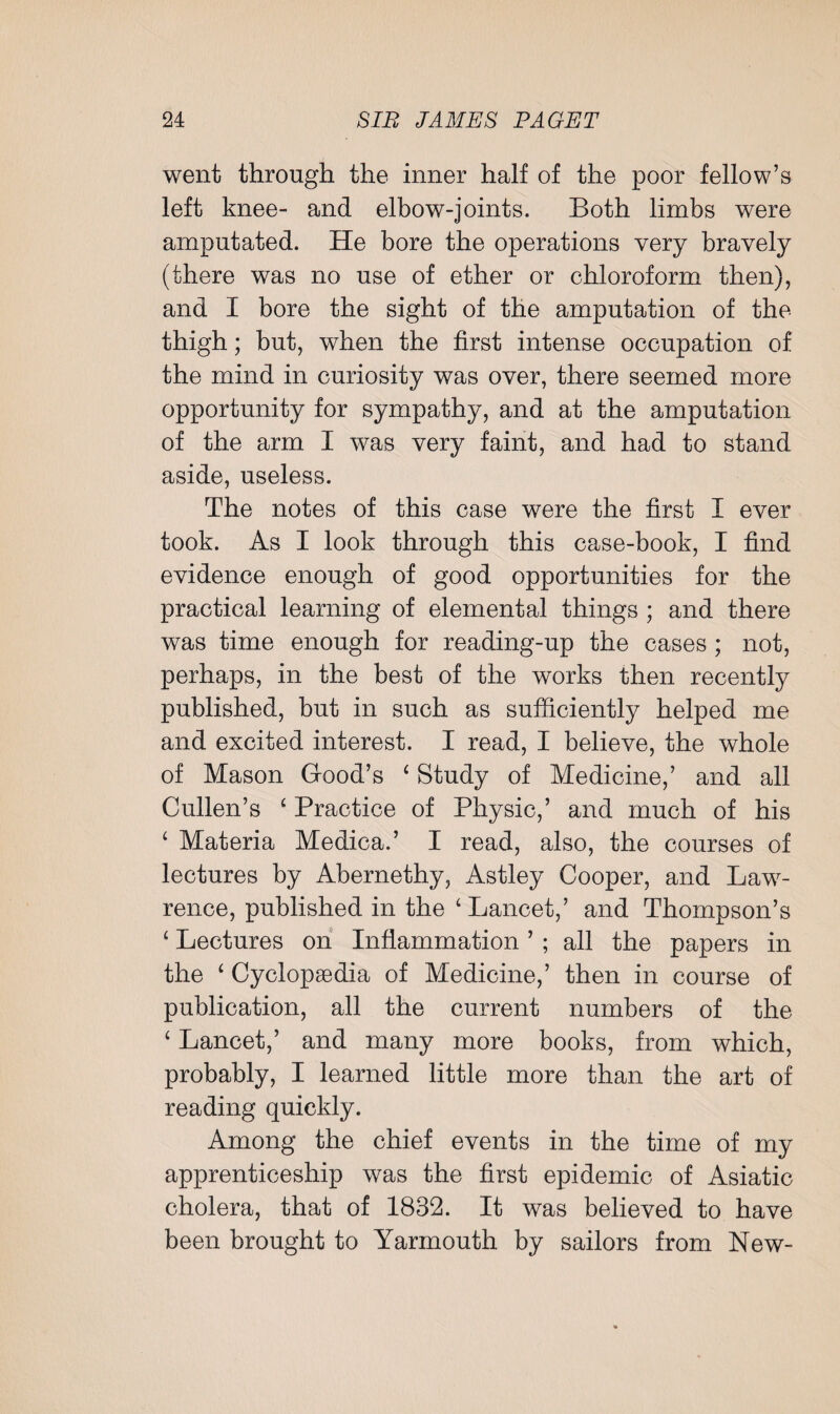 went through the inner half of the poor fellow’s left knee- and elbow-joints. Both limbs were amputated. He bore the operations very bravely (there was no use of ether or chloroform then), and I bore the sight of the amputation of the thigh; but, when the first intense occupation of the mind in curiosity was over, there seemed more opportunity for sympathy, and at the amputation of the arm I was very faint, and had to stand aside, useless. The notes of this case were the first I ever took. As I look through this case-book, I find evidence enough of good opportunities for the practical learning of elemental things ; and there was time enough for reading-up the cases ; not, perhaps, in the best of the works then recently published, but in such as sufficiently helped me and excited interest. I read, I believe, the whole of Mason Good’s ‘ Study of Medicine,’ and all Cullen’s ‘Practice of Physic,’ and much of his £ Materia Medica.’ I read, also, the courses of lectures by Abernethy, Astley Cooper, and Law¬ rence, published in the 'Lancet,’ and Thompson’s 1 Lectures on Inflammation ’ ; all the papers in the ‘ Cyclopaedia of Medicine,’ then in course of publication, all the current numbers of the 4 Lancet,’ and many more books, from which, probably, I learned little more than the art of reading quickly. Among the chief events in the time of my apprenticeship was the first epidemic of Asiatic cholera, that of 1832. It was believed to have been brought to Yarmouth by sailors from New-