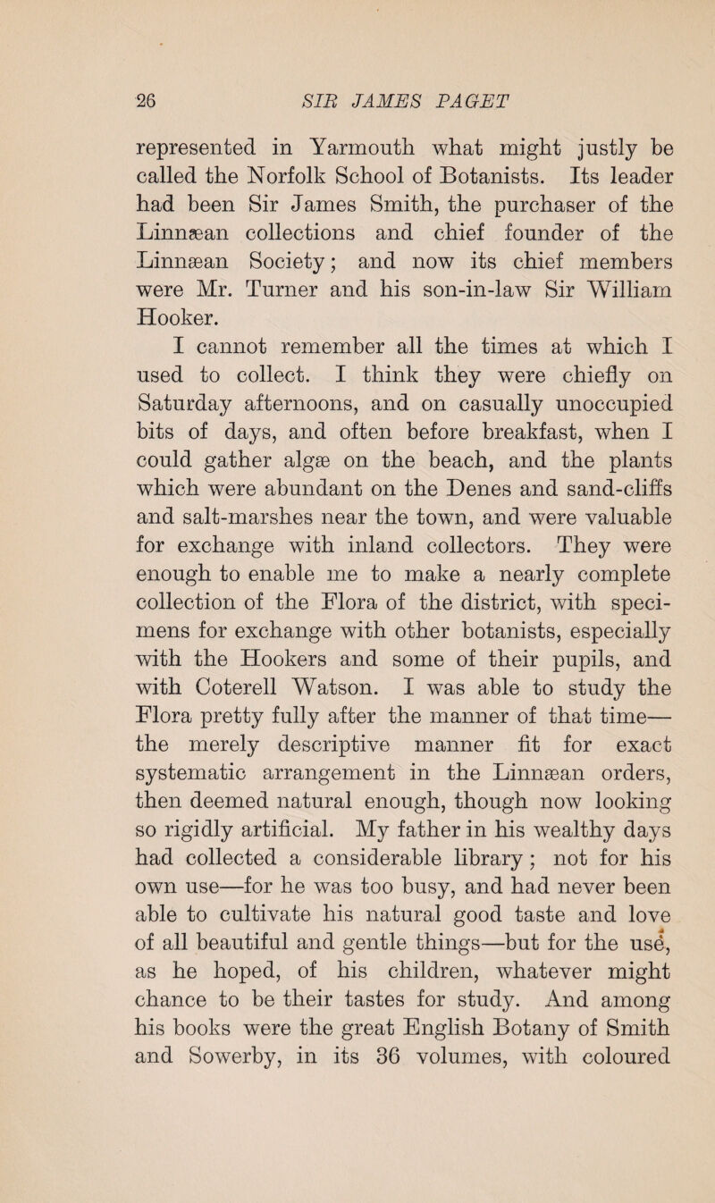 represented in Yarmouth what might justly be called the Norfolk School of Botanists. Its leader had been Sir James Smith, the purchaser of the Linnsean collections and chief founder of the Linnsean Society; and now its chief members were Mr. Turner and his son-in-law Sir William Hooker. I cannot remember all the times at which I used to collect. I think they were chiefly on Saturday afternoons, and on casually unoccupied bits of days, and often before breakfast, when I could gather algae on the beach, and the plants which were abundant on the Denes and sand-cliffs and salt-marshes near the town, and were valuable for exchange with inland collectors. They were enough to enable me to make a nearly complete collection of the Flora of the district, with speci¬ mens for exchange with other botanists, especially with the Hookers and some of their pupils, and with Coterell Watson. I was able to study the Flora pretty fully after the manner of that time— the merely descriptive manner fit for exact systematic arrangement in the Linnsean orders, then deemed natural enough, though now looking so rigidly artificial. My father in his wealthy days had collected a considerable library; not for his own use—for he was too busy, and had never been able to cultivate his natural good taste and love of all beautiful and gentle things—but for the use, as he hoped, of his children, whatever might chance to be their tastes for study. And among his hooks were the great English Botany of Smith and Sowerby, in its 36 volumes, with coloured