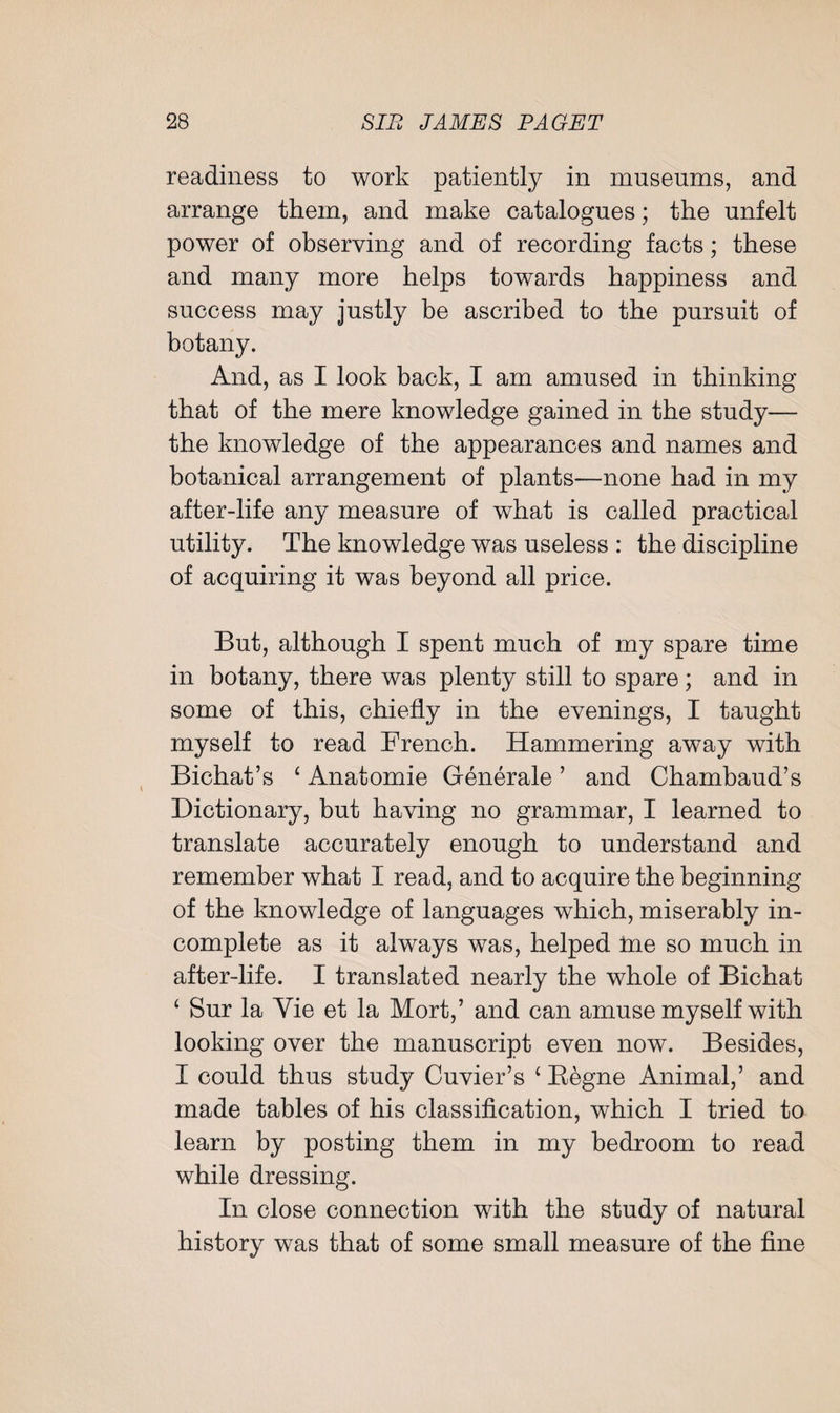 readiness to work patiently in museums, and arrange them, and make catalogues; the unfelt power of observing and of recording facts; these and many more helps towards happiness and success may justly be ascribed to the pursuit of botany. And, as I look back, I am amused in thinking that of the mere knowledge gained in the study— the knowledge of the appearances and names and botanical arrangement of plants—none had in my after-life any measure of what is called practical utility. The knowledge was useless : the discipline of acquiring it was beyond all price. But, although I spent much of my spare time in botany, there was plenty still to spare; and in some of this, chiefly in the evenings, I taught myself to read French. Hammering away with Bichat’s ‘ Anatomie Generale ’ and Chambaud’s Dictionary, but having no grammar, I learned to translate accurately enough to understand and remember what I read, and to acquire the beginning of the knowledge of languages which, miserably in¬ complete as it always was, helped me so much in after-life. I translated nearly the whole of Bichat ‘ Sur la Yie et la Mort,’ and can amuse myself with looking over the manuscript even now. Besides, I could thus study Cuvier’s ‘ Kegne Animal,’ and made tables of his classification, which I tried to learn by posting them in my bedroom to read while dressing. In close connection with the study of natural history was that of some small measure of the fine