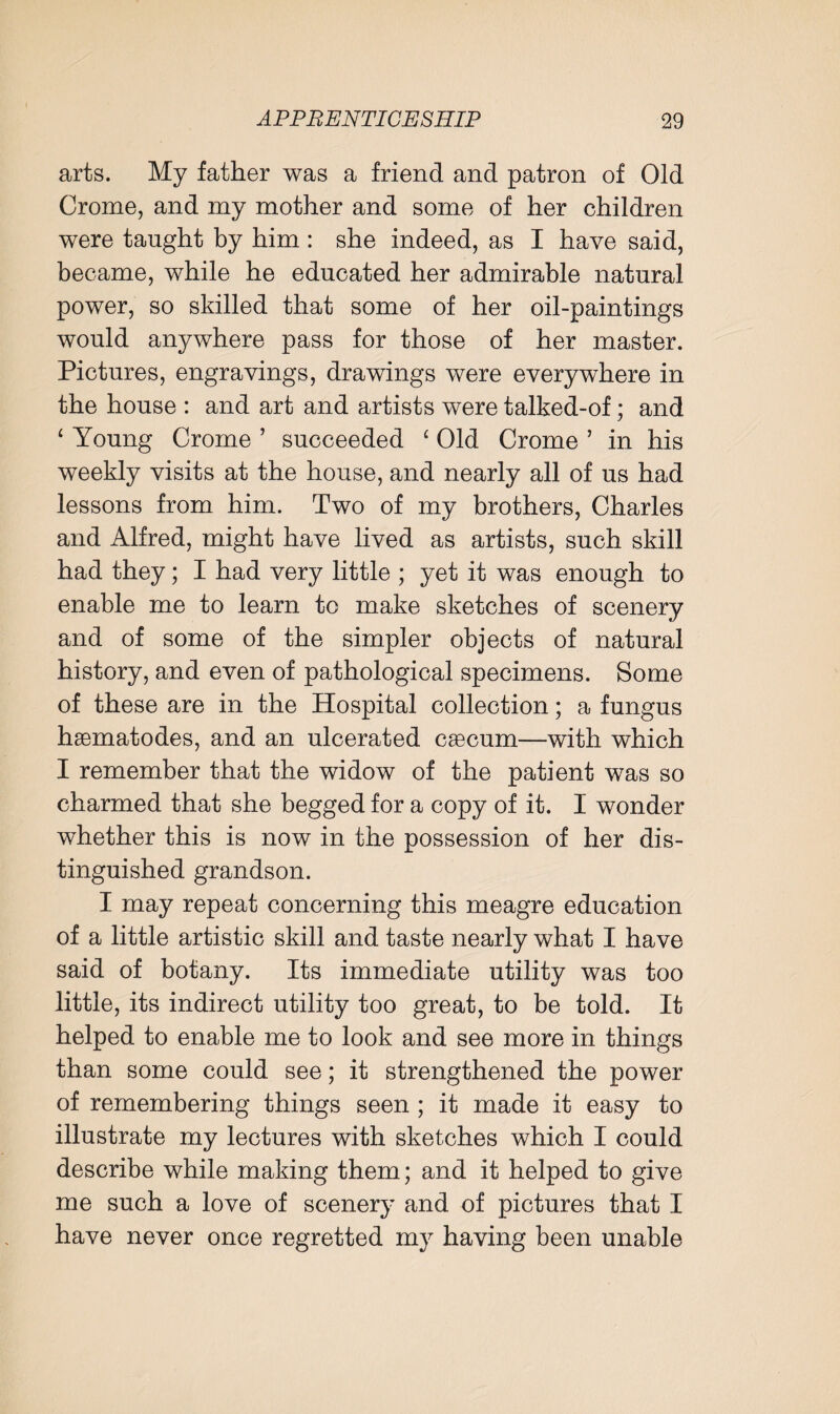 arts. My father was a friend and patron of Old Crome, and my mother and some of her children were taught by him : she indeed, as I have said, became, while he educated her admirable natural power, so skilled that some of her oil-paintings would anywhere pass for those of her master. Pictures, engravings, drawings were everywhere in the house : and art and artists were talked-of; and 4 Young Crome ’ succeeded ‘ Old Crome ’ in his weekly visits at the house, and nearly all of us had lessons from him. Two of my brothers, Charles and Alfred, might have lived as artists, such skill had they; I had very little ; yet it was enough to enable me to learn to make sketches of scenery and of some of the simpler objects of natural history, and even of pathological specimens. Some of these are in the Hospital collection; a fungus haematodes, and an ulcerated caecum—with which I remember that the widow of the patient was so charmed that she begged for a copy of it. I wonder whether this is now in the possession of her dis¬ tinguished grandson. I may repeat concerning this meagre education of a little artistic skill and taste nearly what I have said of botany. Its immediate utility was too little, its indirect utility too great, to be told. It helped to enable me to look and see more in things than some could see; it strengthened the power of remembering things seen ; it made it easy to illustrate my lectures with sketches which I could describe while making them; and it helped to give me such a love of scenery and of pictures that I have never once regretted my having been unable