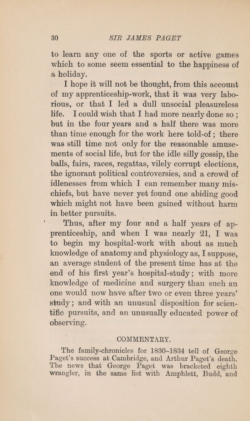 to learn any one of the sports or active games which to some seem essential to the happiness of a holiday. I hope it will not be thought, from this account of my apprenticeship-work, that it was very labo¬ rious, or that I led a dull unsocial pleasureless life. I could wish that I had more nearly done so ; but in the four years and a half there was more than time enough for the work here told-of; there was still time not only for the reasonable amuse¬ ments of social life, but for the idle silly gossip, the balls, fairs, races, regattas, vilely corrupt elections, the ignorant political controversies, and a crowd of idlenesses from which I can remember many mis¬ chiefs, but have never yet found one abiding good which might not have been gained without harm in better pursuits. Thus, after my four and a half years of ap¬ prenticeship, and when I was nearly 21, I was to begin my hospital-work with about as much knowledge of anatomy and physiology as, I suppose, an average student of the present time has at the end of his first year’s hospital-study; with more knowledge of medicine and surgery than such an one would now have after two or even three years’ study; and with an unusual disposition for scien¬ tific pursuits, and an unusually educated power of observing. COMMENTARY. The family-chronicles for 1830-1834 tell of George Paget’s success at Cambridge, and Arthur Paget’s death. The news that George Paget was bracketed eighth wrangler, in the same list with Amphlett, Budd, and