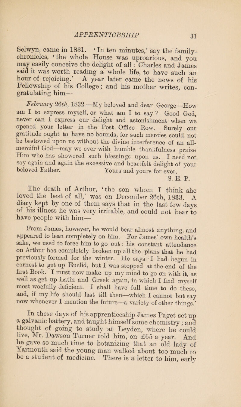 Selwyn, came in 1831. ‘ In ten minutes,’ say the family- chronicles, ‘ the whole House wTas uproarious, and you may easily conceive the delight of all: Charles and James said it was worth reading a whole life, to have such an hour of rejoicing.’ A year later came the news of his Fellowship of his College; and his mother writes, con¬ gratulating him— February 26th, 1832.—My beloved and dear George—How am I to express myself, or what am I to say ? Good God, never can I express our delight and astonishment when we opened your letter in the Post Office Eow. Surely our gratitude ought to have no bounds, for such mercies could not be bestowed upon us without the divine interference of an all- merciful God—may we ever with humble thankfulness praise Him who has showered such blessings upon us. I need not say again and again the excessive and heartfelt delight of your beloved Father. Yours and yours for ever, S. E. P. The death of Arthur, ‘the son whom I think she loved the best of all,’ was on December 26th, 1883. A diary kept by one of them says that in the last few days of his illness he was very irritable, and could not hear to have people with him— From James, however, he would bear almost anything, and appeared to lean completely on him. For James’ own health’s sake, we used to force him to go out: his constant attendance on Arthur has completely broken up all the plans that he had previously formed for the winter. Pie says ‘ I had begun in earnest to get up Euclid, but I was stopped at the end of the first Book. I must now make up my mind to go on with it, as well as get up Latin and Greek again, in which I find myself most woefully deficient. I shall have full time to do these, and, if my life should last till then—which I cannot but say now whenever I mention the future—a variety of other things.’ In these days of his apprenticeship James Paget set up a galvanic battery, and taught himself some chemistry; and thought of going to study at Leyden, where he could live, Mr. Dawson Turner told him, on £65 a year. And he gave so much time to botanizing that an old lady of Yarmouth said the young man walked about too much to be a student of medicine. There is a letter to him, early