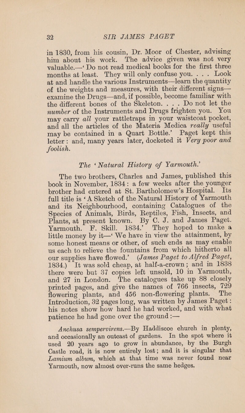 in 1830, from his cousin, Dr. Moor of Chester, advising him about his work. The advice given was not very valuable.—‘ Do not read medical books for the first three months at least. They will only confuse you. . . . Look at and handle the various Instruments—learn the quantity of the weights and measures, with their different signs— examine the Drugs—and, if possible, become familiar with the different bones of the Skeleton. . . . Do not let the number of the Instruments and Drugs frighten you. You may carry all your rattletraps in your waistcoat pocket, and all the articles of the Materia Medica really useful may be contained in a Quart Bottle.’ Paget kept this letter : and, many years later, docketed it Very poor and foolish. The ‘ Natural History of Yarmouth.’ The two brothers, Charles and James, published this book in November, 1834 : a few weeks after the younger brother had entered at St. Bartholomew’s Hospital. Its full title is 4 A Sketch of the Natural History of Yarmouth and its Neighbourhood, containing Catalogues of the Species of Animals, Birds, Beptiles, Fish, Insects, and Plants, at present known. By C. J. and James Paget. Yarmouth. F. Skill. 1834.’ They hoped to make a little money by it—‘ We have in view the attainment, by some honest means or other, of such ends as may enable us each to relieve the fountains from which hitherto all our supplies have flowed.’ (James Paget to Alfred Paget, 1834.) It was sold cheap, at half-a-crown ; and in 1838 there were but 37 copies left unsold, 10 in Yarmouth, and 27 in London. The catalogues take up 88 closely printed pages, and give the names of 766 insects, 729 flowering plants, and 456 non-flowering plants. The Introduction, 32 pages long, was written by James Paget: his notes show how hard he had worked, and with what patience he had gone over the ground :— Anchusa sempervirens.—By Haddiscoe church in plenty, and occasionally an outcast of gardens. In the spot where it used 20 years ago to grow in abundance, by the Burgh Castle road, it is now entirely lost; and it is singular that Lamium album, which at that time was never found near Yarmouth, now almost over-runs the same hedges.