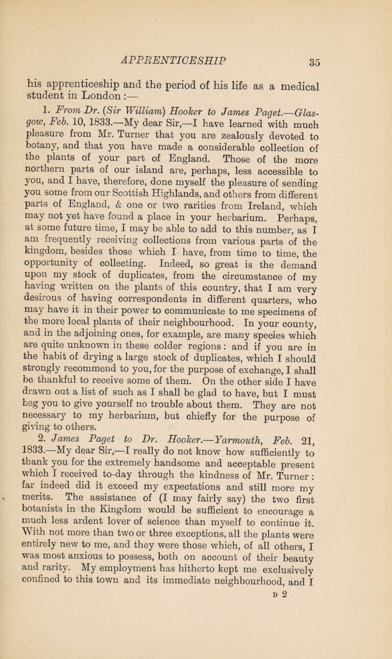 his apprenticeship and the period of his life as a medical student in London :— 1. From Dr. (Sir William) Hooker to James Paget.—Glas- gozv, Feb. 10, 1833.—My dear Sir,—I have learned with much pleasure from Mr. Turner that you are zealously devoted to botany, and that you have made a considerable collection of the plants of your part of England. Those of the more northern parts of our island are, perhaps, less accessible to you, and I have, therefore, done myself the pleasure of sending you some from our Scottish Highlands, and others from different parts of England, & one or two rarities from Ireland, which may not yet have found a place in your herbarium. Perhaps, at some future time, I may be able to add to this number, as I am frequently receiving collections from various parts of the kingdom, besides those which I have, from time to time, the opportunity of collecting. Indeed, so great is the demand upon my stock of duplicates, from the circumstance of my having written on the plants of this country, that I am very desirous of having correspondents in different quarters, who may have it in their power to communicate to me specimens of the more local plants of their neighbourhood. In your county, and in the adjoining ones, for example, are many species which are quite unknown in these colder regions: and if you are in the habit of drying a large stock of duplicates, which I should strongly recommend to you, for the purpose of exchange, I shall be thankful to receive some of them. On the other side I have drawn out a list of such as I shall be glad to have, but I must beg you to give yourself no trouble about them. They are not necessary to my herbarium, but chiefly for the purpose of giving to others. 2. James Paget to Dr. Hooker.—Yarmouth, Feb. 21, 1833.—My dear Sir,—I really do not know how sufficiently to thank you for the extremely handsome and acceptable present which I received to-day through the kindness of Mr. Turner : far indeed did it exceed my expectations and still more mv merits. The assistance of (I may fairly say) the two first botanists in the Kingdom would be sufficient to encourage a much less ardent lover of science than myself to continue it. With not more than two or three exceptions, all the plants were entirely new to me, and they were those which, of all others, I was most anxious to possess, both on account of their beauty and rarity. My employment has hitherto kept me exclusively confined to this town and its immediate neighbourhood, and I