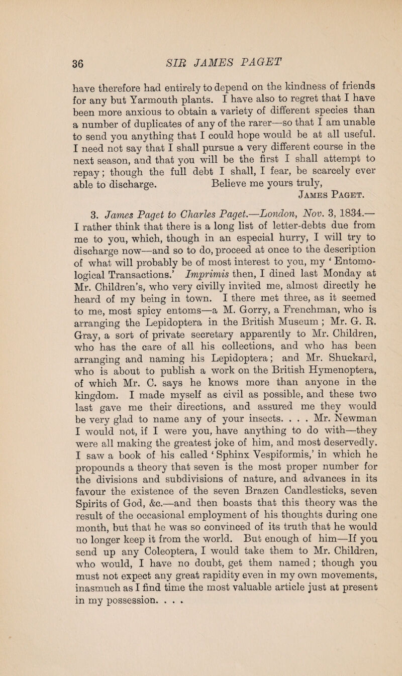 have therefore had entirely to depend on the kindness of friends for any but Yarmouth plants. I have also to regret that I have been more anxious to obtain a variety of different species than a number of duplicates of any of the rarer—so that I am unable to send you anything that I could hope would be at all useful. I need not say that I shall pursue a very different course in the next season, and that you will be the first I shall attempt to repay; though the full debt I shall, I fear, be scarcely ever able to discharge. Believe me yours truly, James Paget. 3. James Paget to Charles Paget.—London, Nov. 3, 1834.— I rather think that there is a long list of letter-debts due from me to you, which, though in an especial hurry, I will try to discharge now—and so to do, proceed at once to the description of what will probably be of most interest to you, my ‘ Entomo¬ logical Transactions/ Imprimis then, I dined last Monday at Mr. Children’s, who very civilly invited me, almost directly he heard of my being in town. I there met three, as it seemed to me, most spicy entoms—a M. Gorry, a Frenchman, who is arranging the Lepidoptera in the British Museum ; Mr. G. R. Gray, a sort of private secretary apparently to Mr. Children, who has the care of all his collections, and who has been arranging and naming his Lepidoptera; and Mr. Shuckard, who is about to publish a work on the British Hymenoptera, of which Mr. C. says he knows more than anyone in the kingdom. I made myself as civil as possible, and these two last gave me their directions, and assured me they wTould be very glad to name any of your insects. . . . Mr. Newman I would not, if I were you, have anything to do with—they were all making the greatest joke of him, and most deservedly. I saw a book of his called * Sphinx Vespiformis,’ in which he propounds a theory that seven is the most proper number for the divisions and subdivisions of nature, and advances in its favour the existence of the seven Brazen Candlesticks, seven Spirits of God, &c.—and then boasts that this theory was the result of the occasional employment of his thoughts during one month, but that he was so convinced of its truth that he would no longer keep it from the world. But enough of him—If you send up any Coleoptera, I would take them to Mr. Children, who would, I have no doubt, get them named ; though you must not expect any great rapidity even in my own movements, inasmuch as I find time the most valuable article just at present in my possession. . . .