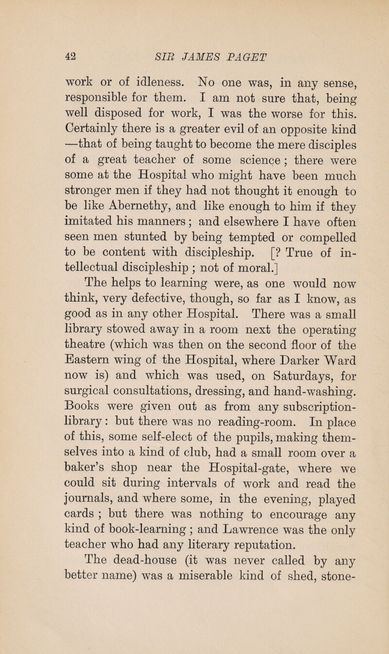 work or of idleness. No one was, in any sense, responsible for them. I am not sure that, being well disposed for work, I was the worse for this. Certainly there is a greater evil of an opposite kind —that of being taught to become the mere disciples of a great teacher of some science ; there were some at the Hospital who might have been much stronger men if they had not thought it enough to be like Abernethy, and like enough to him if they imitated his manners; and elsewhere I have often seen men stunted by being tempted or compelled to be content with discipleship. [? True of in¬ tellectual discipleship ; not of moral.] The helps to learning were, as one would now think, very defective, though, so far as I know, as good as in any other Hospital. There was a small library stowed away in a room next the operating theatre (which was then on the second floor of the Eastern wing of the Hospital, where Darker Ward now is) and which was used, on Saturdays, for surgical consultations, dressing, and hand-washing. Books were given out as from any subscription- library : but there was no reading-room. In place of this, some self-elect of the pupils, making them¬ selves into a kind of club, had a small room over a baker’s shop near the Hospital-gate, where we could sit during intervals of work and read the journals, and where some, in the evening, played cards ; but there was nothing to encourage any kind of book-learning ; and Lawrence was the only teacher who had any literary reputation. The dead-house (it was never called by any better name) was a miserable kind of shed, stone-