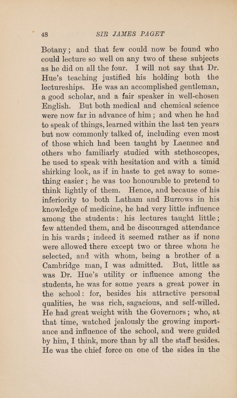 Botany; and that few could now be found who could lecture so well on any two of these subjects as he did on all the four. I will not say that Dr. Hue’s teaching justified his holding both the lectureships. He was an accomplished gentleman, a good scholar, and a fair speaker in well-chosen English. But both medical and chemical science were now far in advance of him; and when he had to speak of things, learned within the last ten years but now commonly talked of, including even most of those which had been taught by Laennec and others who familiarly studied with stethoscopes, he used to speak with hesitation and with a timid shirking look, as if in haste to get away to some¬ thing easier ; he was too honourable to pretend to think lightly of them. Hence, and because of his inferiority to both Latham and Burrows in his knowledge of medicine, he had very little influence among the students : his lectures taught little; few attended them, and he discouraged attendance in his wards ; indeed it seemed rather as if none were allowed there except two or three whom he selected, and with whom, being a brother of a Cambridge man, I was admitted. But, little as was Dr. Hue’s utility or influence among the students, he was for some years a great power in the school: for, besides his attractive personal qualities, he was rich, sagacious, and self-willed. He had great weight with the Governors; who, at that time, watched jealously the growing import¬ ance and influence of the school, and were guided by him, I think, more than by all the staff besides. He was the chief force on one of the sides in the