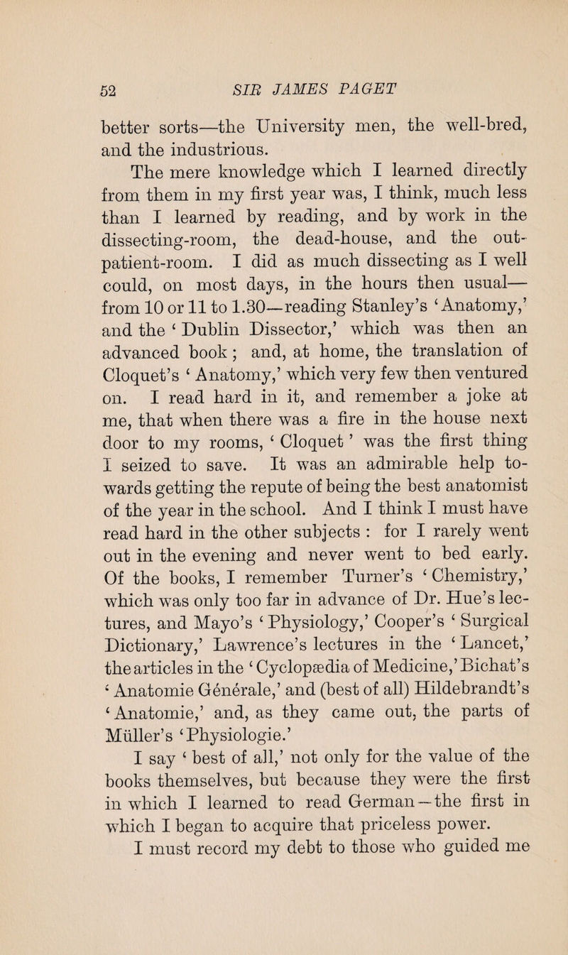 better sorts—the University men, the well-bred, and the industrious. The mere knowledge which I learned directly from them in my first year was, I think, much less than I learned by reading, and by work in the dissecting-room, the dead-house, and the out¬ patient-room. I did as much dissecting as I well could, on most days, in the hours then usual— from 10 or 11 to 1.30—reading Stanley’s 4 Anatomy,’ and the 4 Dublin Dissector,’ which was then an advanced book; and, at home, the translation of Cloquet’s ‘ Anatomy,’ which very few then ventured on. I read hard in it, and remember a joke at me, that when there was a fire in the house next door to my rooms, ' Cloquet ’ was the first thing I seized to save. It was an admirable help to¬ wards getting the repute of being the best anatomist of the year in the school. And I think I must have read hard in the other subjects : for I rarely went out in the evening and never went to bed early. Of the books, I remember Turner’s ‘ Chemistry,’ which was only too far in advance of Dr. Hue’s lec¬ tures, and Mayo’s 'Physiology,’ Cooper’s ‘ Surgical Dictionary,’ Lawrence’s lectures in the ' Lancet,’ the articles in the £ Cyclopaedia of Medicine,’Bichat’s fi Anatomie Generale,’ and (best of all) Hildebrandt’s ‘ Anatomie,’ and, as they came out, the parts of Muller’s ‘Physiologie.’ I say £ best of all,’ not only for the value of the books themselves, but because they were the first in which I learned to read German—the first in which I began to acquire that priceless power. I must record my debt to those who guided me