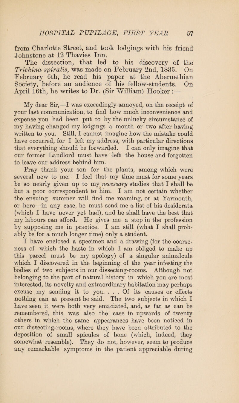 from Charlotte Street, and took lodgings with his friend Johnstone at 12 Thavies Inn. The dissection, that led to his discovery of the Trichina spiralis, was made on February 2nd, 1835. On February 6th, he read his paper at the Abernethian Society, before an audience of his fellow-students. On April 16th, he writes to Dr. (Sir William) Hooker :— My dear Sir,—I was exceedingly annoyed, on the receipt of your last communication, to find how much inconvenience and expense you had been put to by the unlucky circumstance of my having changed my lodgings a month or two after having written to you. Still, I cannot imagine how the mistake could have occurred, for I left my address, with particular directions that everything should be forwarded. I can only imagine that our former Landlord must have left the house and forgotten to leave our address behind him. Pray thank your son for the plants, among which were several new to me. I feel that my time must for some years be so nearly given up to my necessary studies that I shall be but a poor correspondent to him. I am not certain whether the ensuing summer will find me roaming, or at Yarmouth, or here—in any case, he must send me a list of his desiderata (which I have never yet had), and he shall have the best that my labours can afford. He gives me a step in the profession by supposing me in practice. I am still (what I shall prob¬ ably be for a much longer time) only a student. I have enclosed a specimen and a drawing (for the coarse¬ ness of which the haste in which I am obliged to make up this parcel must be my apology) of a singular animalcule which I discovered in the beginning of the year infesting the bodies of two subjects in our dissecting-rooms. Although not belonging to the part of natural history in which you are most interested, its novelty and extraordinary habitation may perhaps excuse my sending it to you. ... Of its causes or effects nothing can at present be said. The two subjects in which I have seen it were both very emaciated, and, as far as can be remembered, this was also the case in upwards of twenty others in which the same appearances have been noticed in our dissecting-rooms, where they have been attributed to the deposition of small spicules of bone (which, indeed, they somewhat resemble). They do not, however, seem to produce any remarkable symptoms in the patient appreciable during