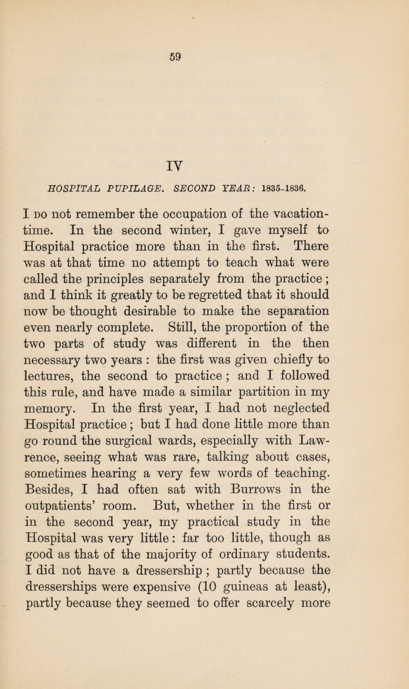 IY HOSPITAL PUPILAGE. SECOND YEAR: 1835-1836. I do not remember the occupation of the vacation¬ time. In the second winter, I gave myself to Hospital practice more than in the first. There was at that time no attempt to teach what were called the principles separately from the practice; and I think it greatly to be regretted that it should now be thought desirable to make the separation even nearly complete. Still, the proportion of the two parts of study was different in the then necessary two years : the first was given chiefly to lectures, the second to practice; and I followed this rule, and have made a similar partition in my memory. In the first year, I had not neglected Hospital practice; but I had done little more than go round the surgical wards, especially with Law¬ rence, seeing what was rare, talking about cases, sometimes hearing a very few words of teaching. Besides, I had often sat with Burrows in the outpatients’ room. But, whether in the first or in the second year, my practical study in the Hospital was very little: far too little, though as good as that of the majority of ordinary students. I did not have a dressership ; partly because the dresserships were expensive (10 guineas at least), partly because they seemed to offer scarcely more