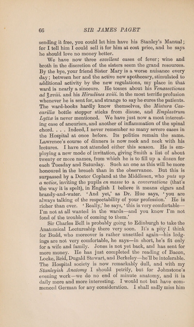 sending it free, you could let him have his Stanley’s Manual; for I tell him I could sell it for him at cost price, and he says he should love no money better. We have now three excellent cases of fever; wine and broth in the discretion of the sisters seem the grand resources. By the bye, your friend Sister Mary is a worse nuisance every day; between her and the active new apothecary, stimulated to additional activity by the new regulations, my place in that ward is nearly a sinecure. He tosses about his Vencesectiones ad %xviii. and his Hirudines xviii. in the most terrific profusion whenever he is sent for, and strange to say he cures the patients. The ward-books hardly know themselves, the Mistura Cas- carillce bottle stopper sticks from disuse, and Emplastrum Lyttce is never mentioned. We have just now a most interest¬ ing case of aneurism, and another of inflammation of the spinal chord. . . . Indeed, I never remember so many severe cases in the Hospital at once before. Its politics remain the same. Lawrence’s course of dinners is now neck and neck with his lectures. I have not attended either this season. He is em¬ ploying a new mode of invitation, giving Smith a list of about twenty or more names, from which he is to fill up a dozen for each Tuesday and Saturday. Such an one as this will be more honoured in the breach than in the observance. But this is surpassed by a Doctor Copland at the Middlesex, who puts up a notice, inviting the pupils en masse to a conversatione (that’s the way it is spelt), in English I believe it means cigars and brandy-and-water. ‘ And yet,’ as Dr. Hue says, ‘ you are always talking of the respectability of your profession.’ He is richer than ever. ‘ Really,’ he says, ‘ this is very comfortable— I’m not at all wanted in the wards—and you know I’m not fond of the trouble of coming to them.’ Sir Charles Bell is probably going to Edinburgh to take the Anatomical Lectureship there very soon. It’s a pity I think for Budd, who moreover is rather unsettled again—his lodg¬ ings are not very comfortable, he says—in short, he’s fit only for a wife and family. Jones is not yet back, and has sent for more money. He has just completed the reading of Bacon, Locke, Reid, Dugald Stewart, and Berkeley—he’ll be intolerable. The Hospital society is now remarkably dull, and with my Stanleyish Anatomy I should petrify, but for Johnstone’s evening work—we do no end of minute anatomy, and it is daily more and more interesting. I would not but have com¬ menced German for any consideration. I shall sadly miss him