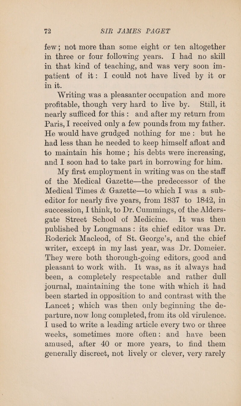 few; not more than some eight or ten altogether in three or four following years. I had no skill in that kind of teaching, and was very soon im¬ patient of it : I could not have lived by it or in it. Writing was a pleasanter occupation and more profitable, though very hard to live by. Still, it nearly sufficed for this : and after my return from Paris, I received only a few pounds from my father. He would have grudged nothing for me : but he had less than he needed to keep himself afloat and to maintain his home ; his debts were increasing, and I soon had to take part in borrowing for him. My first employment in writing was on the staff of the Medical Gazette—the predecessor of the Medical Times & Gazette—to which I was a sub¬ editor for nearly five years, from 1837 to 1842, in succession, I think, to Dr. Cummings, of the Alders- gate Street School of Medicine. It was then published by Longmans : its chief editor was Dr. Eoderick Macleod, of St. George’s, and the chief writer, except in my last year, was Dr. Domeier. They were both thorough-going editors, good and pleasant to work with. It was, as it always had been, a completely respectable and rather dull journal, maintaining the tone with which it had been started in opposition to and contrast with the Lancet; which wras then only beginning the de¬ parture, now long completed, from its old virulence. I used to write a leading article every two or three weeks, sometimes more often: and have been amused, after 40 or more years, to find them generally discreet, not lively or clever, very rarely