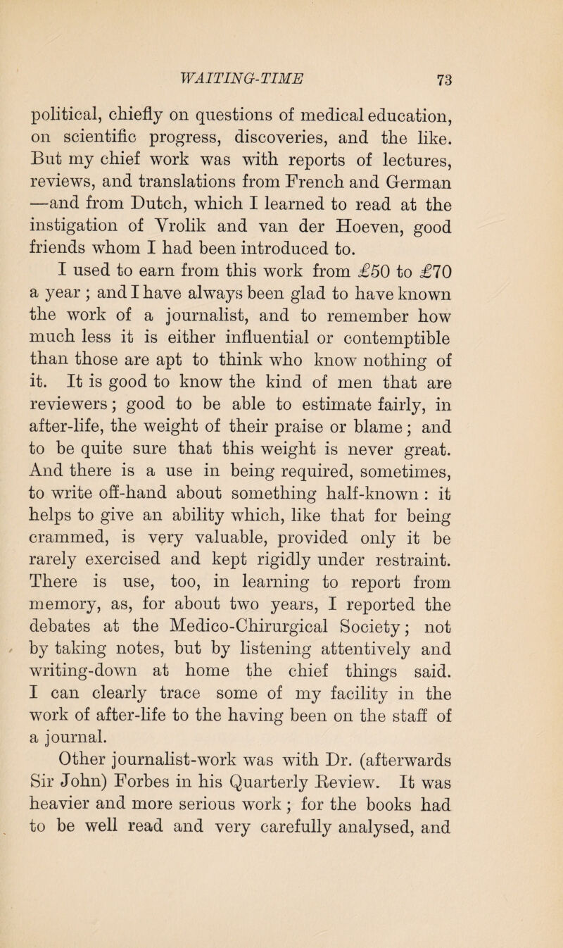 political, chiefly on questions of medical education, on scientific progress, discoveries, and the like. But my chief work was with reports of lectures, reviews, and translations from French and German —and from Dutch, which I learned to read at the instigation of Vrolik and van der Hoeven, good friends whom I had been introduced to. I used to earn from this work from £50 to £70 a year ; and I have always been glad to have known the work of a journalist, and to remember how much less it is either influential or contemptible than those are apt to think who know nothing of it. It is good to know the kind of men that are reviewers; good to be able to estimate fairly, in after-life, the weight of their praise or blame; and to be quite sure that this weight is never great. And there is a use in being required, sometimes, to write off-hand about something half-known : it helps to give an ability which, like that for being crammed, is very valuable, provided only it be rarely exercised and kept rigidly under restraint. There is use, too, in learning to report from memory, as, for about two years, I reported the debates at the Medico-Chirurgical Society; not by taking notes, but by listening attentively and writing-down at home the chief things said. I can clearly trace some of my facility in the work of after-life to the having been on the staff of a journal. Other journalist-work was with Dr. (afterwards Sir John) Forbes in his Quarterly Review. It was heavier and more serious work ; for the books had to be well read and very carefully analysed, and