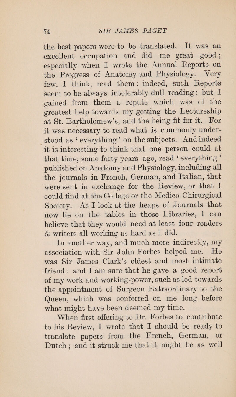 the best papers were to be translated. It was an excellent occupation and did me great good; especially when I wrote the Annual Reports on the Progress of Anatomy and Physiology. Yery few, I think, read them: indeed, such Reports seem to be always intolerably dull reading: but I gained from them a repute which was of the greatest help towards my getting the Lectureship at St. Bartholomew’s, and the being fit for it. For it was necessary to read what is commonly under¬ stood as c everything ’ on the subjects. And indeed it is interesting to think that one person could at that time, some forty years ago, read 4 everything ’ published on Anatomy and Physiology, including all the journals in French, German, and Italian, that were sent in exchange for the Review, or that I could find at the College or the Medico-Chirurgical Society. As I look at the heaps of Journals that now lie on the tables in those Libraries, I can believe that they would need at least four readers & writers all working as hard as I did. In another way, and much more indirectly, my association with Sir John Forbes helped me. He was Sir James Clark’s oldest and most intimate friend : and I am sure that he gave a good report of my work and working-power, such as led towards the appointment of Surgeon Extraordinary to the Queen, which was conferred on me long before what might have been deemed my time. When first offering to Dr. Forbes to contribute to his Review, I wrote that I should be ready to translate papers from the French, German, or Dutch; and it struck me that it might be as well