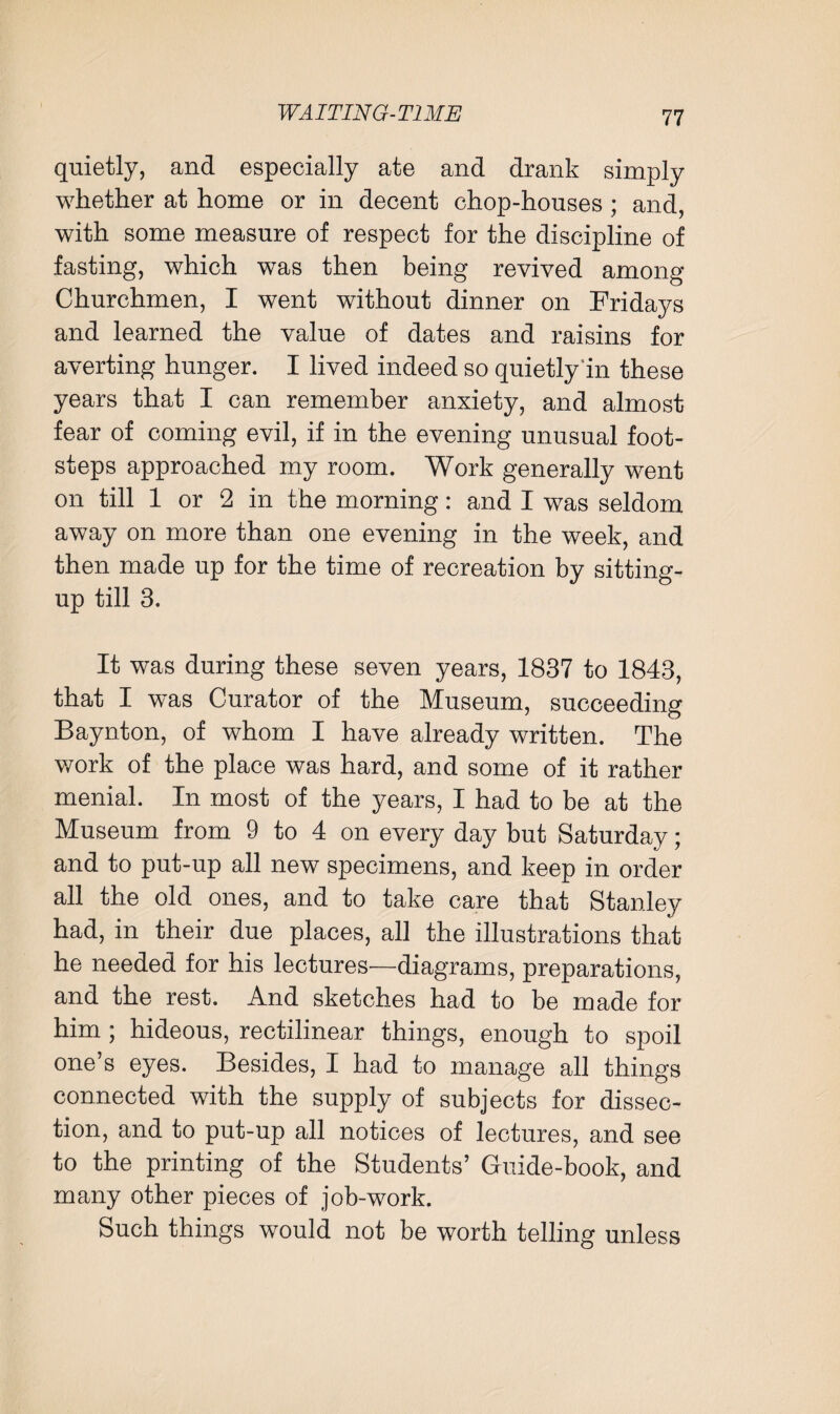 quietly, and especially ate and drank simply whether at home or in decent chop-houses ; and, with some measure of respect for the discipline of fasting, which was then being revived among Churchmen, I went without dinner on Fridays and learned the value of dates and raisins for averting hunger. I lived indeed so quietly in these years that I can remember anxiety, and almost fear of coming evil, if in the evening unusual foot¬ steps approached my room. Work generally went on till 1 or 2 in the morning: and I was seldom away on more than one evening in the week, and then made up for the time of recreation by sitting- up till 3. It was during these seven years, 1837 to 1843, that I was Curator of the Museum, succeeding Baynton, of whom I have already written. The work of the place was hard, and some of it rather menial. In most of the years, I had to be at the Museum from 9 to 4 on every day but Saturday; and to put-up all new specimens, and keep in order all the old ones, and to take care that Stanley had, in their due places, all the illustrations that he needed for his lectures—diagrams, preparations, and the rest. And sketches had to be made for him ; hideous, rectilinear things, enough to spoil one’s eyes. Besides, I had to manage all things connected with the supply of subjects for dissec¬ tion, and to put-up all notices of lectures, and see to the printing of the Students’ Guide-book, and many other pieces of job-work. Such things would not be worth telling unless