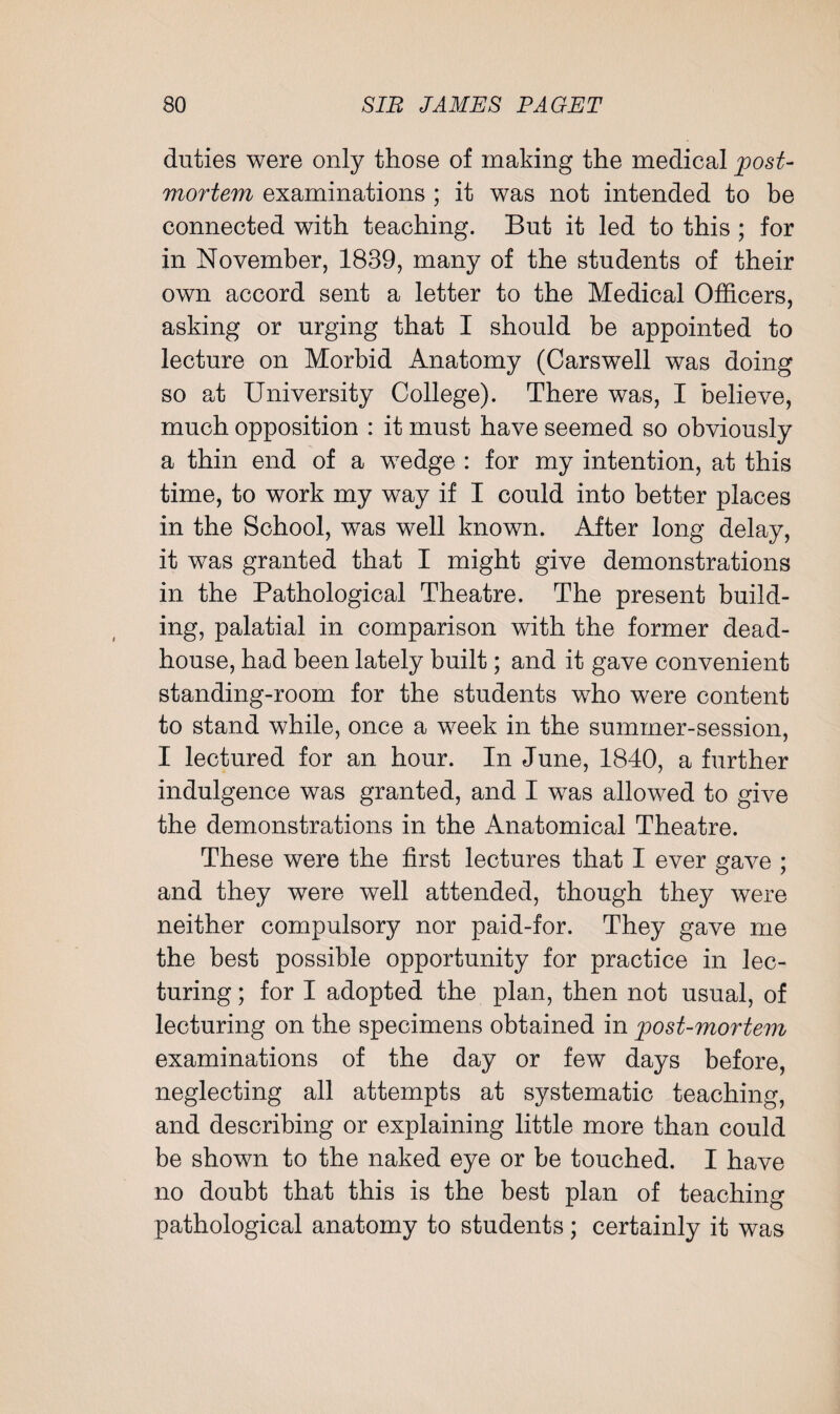 duties were only those of making the medical post- mortem examinations ; it was not intended to be connected with teaching. But it led to this ; for in November, 1839, many of the students of their own accord sent a letter to the Medical Officers, asking or urging that I should be appointed to lecture on Morbid Anatomy (Carswell was doing so at University College). There was, I believe, much opposition : it must have seemed so obviously a thin end of a wedge : for my intention, at this time, to work my way if I could into better places in the School, was well known. After long delay, it was granted that I might give demonstrations in the Pathological Theatre. The present build¬ ing, palatial in comparison with the former dead- house, had been lately built; and it gave convenient standing-room for the students who were content to stand while, once a week in the summer-session, I lectured for an hour. In June, 1840, a further indulgence was granted, and I was allowed to give the demonstrations in the Anatomical Theatre. These were the first lectures that I ever gave ; and they were well attended, though they were neither compulsory nor paid-for. They gave me the best possible opportunity for practice in lec¬ turing ; for I adopted the plan, then not usual, of lecturing on the specimens obtained in post-mortem examinations of the day or few days before, neglecting all attempts at systematic teaching, and describing or explaining little more than could be shown to the naked eye or be touched. I have no doubt that this is the best plan of teaching pathological anatomy to students; certainly it was