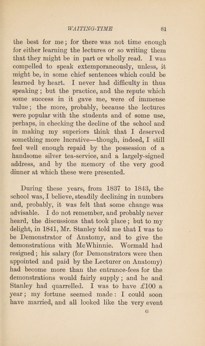 the best for me; for there was not time enough for either learning the lectures or so writing them that they might be in part or wholly read. I was compelled to speak extemporaneously, unless, it might be, in some chief sentences which could be learned by heart. I never had difficulty in thus speaking ; but the practice, and the repute which some success in it gave me, were of immense value; the more, probably, because the lectures were popular with the students and of some use, perhaps, in checking the decline of the school and in making my superiors think that I deserved something more lucrative—though, indeed, I still feel well enough repaid by the possession of a handsome silver tea-service, and a largely-signed address, and by the memory of the very good dinner at which these were presented. During these years, from 1837 to 1843, the school was, I believe, steadily declining in numbers and, probably, it was felt that some change was advisable. I do not remember, and probably never hea;rd, the discussions that took place; but to my delight, in 1841, Mr. Stanley told me that I was to be Demonstrator of Anatomy, and to give the demonstrations with McWhinnie. Wormald had resigned; his salary (for Demonstrators were then appointed and paid by the Lecturer on Anatomy) had become more than the entrance-fees for the demonstrations would fairly supply; and he and Stanley had quarrelled. I was to have £100 a year; my fortune seemed made : I could soon , have married, and all looked like the very event