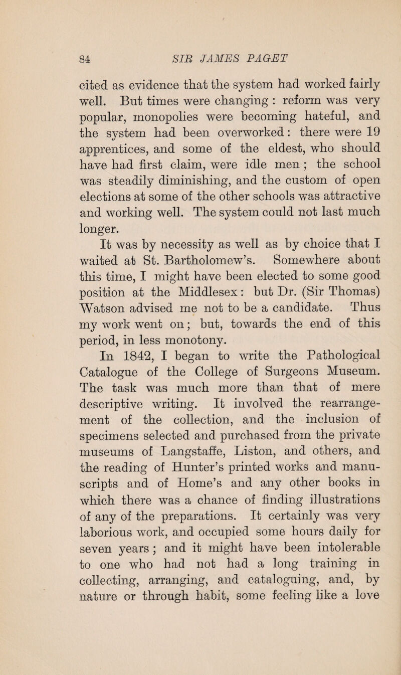 cited as evidence that the system had worked fairly well. But times were changing : reform was very popular, monopolies were becoming hateful, and the system had been overworked: there were 19 apprentices, and some of the eldest, who should have had first claim, were idle men ; the school was steadily diminishing, and the custom of open elections at some of the other schools was attractive and working well. The system could not last much longer. It was by necessity as well as by choice that I waited at St. Bartholomew’s. Somewhere about this time, I might have been elected to some good position at the Middlesex: but Dr. (Sir Thomas) Watson advised me not to be a candidate. Thus my work went on; but, towards the end of this period, in less monotony. In 1842, I began to write the Pathological Catalogue of the College of Surgeons Museum. The task was much more than that of mere descriptive writing. It involved the rearrange¬ ment of the collection, and the inclusion of specimens selected and purchased from the private museums of Langstaffe, Liston, and others, and the reading of Hunter’s printed works and manu¬ scripts and of Home’s and any other books in which there was a chance of finding illustrations of any of the preparations. It certainly was very laborious work, and occupied some hours daily for seven years ; and it might have been intolerable to one who had not had a long training in collecting, arranging, and cataloguing, and, by nature or through habit, some feeling like a love