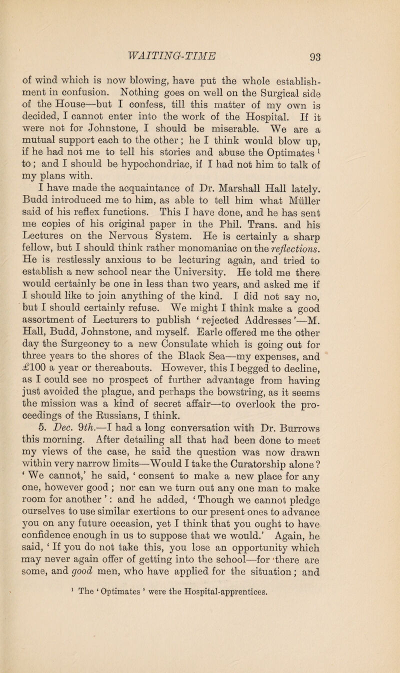 of wind which is now blowing, have put the whole establish¬ ment in confusion. Nothing goes on well on the Surgical side of the House—but I confess, till this matter of my own is decided, I cannot enter into the work of the Hospital. If it were not for Johnstone, I should be miserable. We are a mutual support each to the other; he I think would blow up, if he had not me to tell his stories and abuse the Optimates 1 to; and I should be hypochondriac, if I had not him to talk of my plans with. I have made the acquaintance of Dr. Marshall Hall lately. Budd introduced me to him, as able to tell him what Muller said of his reflex functions. This I have done, and he has sent me copies of his original paper in the Phil. Trans, and his Lectures on the Nervous System. He is certainly a sharp fellow, but I should think rather monomaniac on the reflections. He is restlessly anxious to be lecturing again, and tried to establish a new school near the University. He told me there would certainly be one in less than two years, and asked me if I should like to join anything of the kind. I did not say no, but I should certainly refuse. We might I think make a good assortment of Lecturers to publish ‘ rejected Addresses ’—M. Hall, Budd, Johnstone, and myself. Earle offered me the other day the Surgeoncy to a new Consulate which is going out for three years to the shores of the Black Sea—my expenses, and J100 a year or thereabouts. However, this I begged to decline, as I could see no prospect of further advantage from having just avoided the plague, and perhaps the bowstring, as it seems the mission was a kind of secret affair—to overlook the pro¬ ceedings of the ^Russians, I think. 5. Dec. 9th.—I had a long conversation with Dr. Burrows this morning. After detailing all that had been done to meet my views of the case, he said the question was now drawn within very narrow limits—Would I take the Curatorship alone ? ‘ We cannot,’ he said, ‘ consent to make a new place for any one, however good ; nor can we turn out any one man to make room for another ’: and he added, ‘ Though we cannot pledge ourselves to use similar exertions to our present ones to advance you on any future occasion, yet I think that you ought to have confidence enough in us to suppose that we would.’ Again, he said, ‘ If you do not take this, you lose an opportunity which may never again offer of getting into the school—for ‘there are some, and good men, who have applied for the situation; and 1 The ‘ Optimates ’ were the Hospital-apprentices.