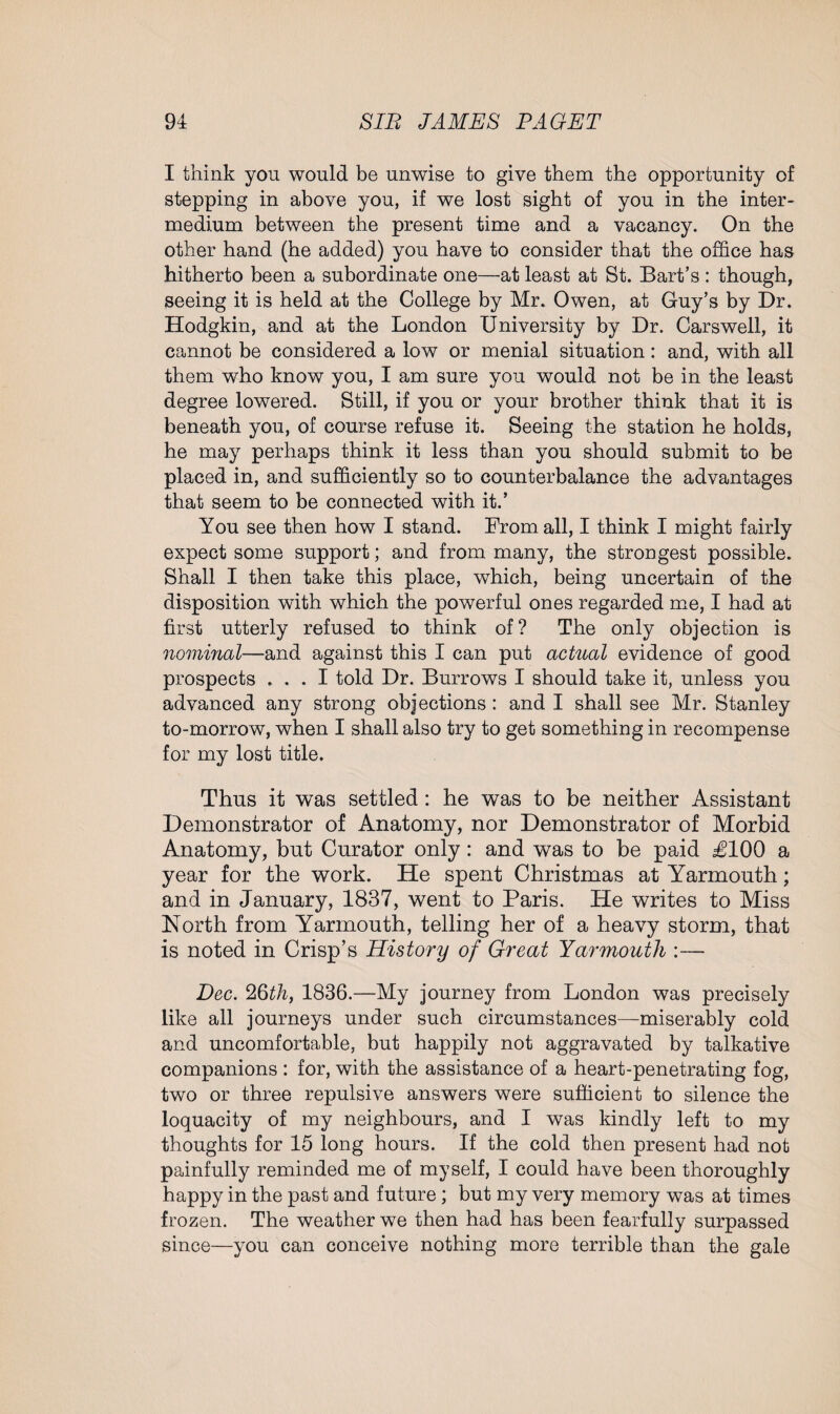 I think you would be unwise to give them the opportunity of stepping in above you, if we lost sight of you in the inter¬ medium between the present time and a vacancy. On the other hand (he added) you have to consider that the office has hitherto been a subordinate one—at least at St. Bart’s : though, seeing it is held at the College by Mr. Owen, at Guy’s by Dr. Hodgkin, and at the London University by Dr. Carswell, it cannot be considered a low or menial situation: and, with all them who know you, I am sure you would not be in the least degree lowered. Still, if you or your brother think that it is beneath you, of course refuse it. Seeing the station he holds, he may perhaps think it less than you should submit to be placed in, and sufficiently so to counterbalance the advantages that seem to be connected with it.’ You see then how I stand. From all, I think I might fairly expect some support; and from many, the strongest possible. Shall I then take this place, which, being uncertain of the disposition with which the powerful ones regarded me, I had at first utterly refused to think of? The only objection is nominal—and against this I can put actual evidence of good prospects ... I told Dr. Burrows I should take it, unless you advanced any strong objections : and I shall see Mr. Stanley to-morrow, when I shall also try to get something in recompense for my lost title. Thus it was settled : he was to be neither Assistant Demonstrator of Anatomy, nor Demonstrator of Morbid Anatomy, but Curator only: and was to be paid £100 a year for the work. He spent Christmas at Yarmouth; and in January, 1837, went to Paris. He writes to Miss North from Yarmouth, telling her of a heavy storm, that is noted in Crisp’s History of Great Yarmouth :— Dec. 26th, 1836.—My journey from London was precisely like all journeys under such circumstances—miserably cold and uncomfortable, but happily not aggravated by talkative companions : for, with the assistance of a heart-penetrating fog, two or three repulsive answers were sufficient to silence the loquacity of my neighbours, and I was kindly left to my thoughts for 15 long hours. If the cold then present had not painfully reminded me of myself, I could have been thoroughly happy in the past and future; but my very memory was at times frozen. The weather we then had has been fearfully surpassed since—you can conceive nothing more terrible than the gale