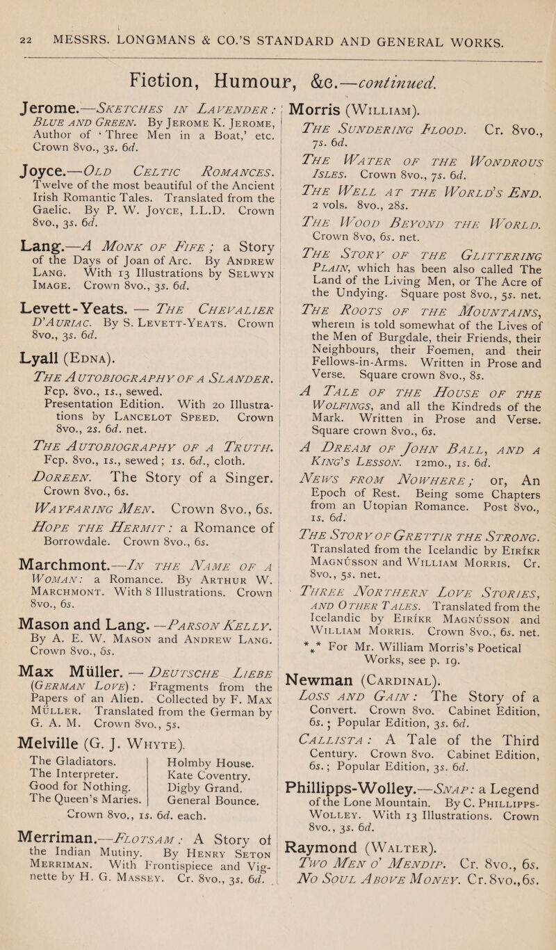 Fiction, Humour, &e.—continued. Jerome.—Sketches in Lavender:', Blue and Green. By Jerome K. Jerome, Author of ‘ Three Men in a Boat,’ etc. Crown 8vo., 35. 6d. Joyce.—Old Celtic Romances. Twelve of the most beautiful of the Ancient Irish Romantic Tales. Translated from the Gaelic. By P. W. Joyce, LL.D. Crown 8vo., 35. 6cl. Lang.—A Monk of Fife ; a Story of the Days of Joan of Arc. By Andrew Lang. With 13 Illustrations by Selwyn Image. Crown 8vo., 35. 6d. Levett-Yeats. — The Chevalier D'Auriac. By S. Levett-Yeats. Crown 8vo., 35. 6d. Lyall (Edna). The Autobiography of a Slander. Fcp. 8vo., 15., sewed. Presentation Edition. With 20 Illustra¬ tions by Lancelot Speed. Crown 8vo., 25. 6d. net. The Autobiography of a Truth. Fcp. 8vo., 15., sewed; 15. 6d., cloth. Doreen. The Story of a Singer. Crown 8vo., 65. Wayfaring Men. Crown 8vo., 65. Hope the Hermit : a Romance of Borrowdale. Crown 8vo., 65. Marchmont.—In the Name of a j Woman: a Romance. By Arthur W. Marchmont. With 8 Illustrations. Crown 8vo., 65. Mason and Lang. —ParsonKelly. By A. E. W. Mason and Andrew Lang. Crown 8vo., os. Max Muller. — Deutsche Liebe (German Love) : Fragments from the Papers ol an Alien. Collected by F. Max Muller. Translated from the German by i G. A. M. Crown 8vo., 55. Melville (G. J. Whyte). The Gladiators. The Interpreter. Good for Nothing. The Queen’s Maries. Holmby House. Kate Coventry. Digby Grand. General Bounce. Crown 8vo., 15. 6d. each. Merriman.—Flotsam: A Story of the Indian Mutiny. By Henry Seton Merriman. With Frontispiece and Vig¬ nette by H. G. Massey. Cr. 8vo., 35. 6d. Morris (William). The Sundering Blood. Cr. 8vo., 75. 6d. The Water of the Wondrous Isles. Crown 8vo., 75. 6d. The Well at the World's End. 2 vols. 8vo., 285. The Wood Beyond the World. Crown 8vo, 65. net. The Story of the Glittering Plain, which has been also called The Land of the Living Men, or The Acre of the Undying. Square post 8vo., 55. net. The Roots of the Mountains, wherein is told somewhat of the Lives of the Men of Burgdale, their Friends, their Neighbours, their Foemen, and their Fellows-in-Arms. Written in Prose and Verse. Square crown 8vo., 85. A Tale of the House of the Wolfings, and all the Kindreds of the Mark. Written in Prose and Verse. Square crown 8vo., 65. A Dream of John Ball, and a King's Lesson. i2mo., 15. 6d. News from Nowhere ; or, An Epoch of Rest. Being some Chapters from an Utopian Romance. Post 8vo., 15. 6d. The Story of Grettir the Strong. Translated from the Icelandic by Eirikr Magnusson and William Morris. Cr. 8vo., 55. net. Three Northern Love Stories, and Other Tales. Translated from the Icelandic by Eirikr Magnusson and William Morris. Crown 8vo., 6s. net. *** For Mr. William Morris’s Poetical Works, see p. 19. Newman (Cardinal). Loss and Gain : The Story of a Convert. Crown 8vo. Cabinet Edition, 65. • Popular Edition, 35. 6d. Callista : A Tale of the Third Century. Crown 8vo. Cabinet Edition, 65.; Popular Edition, 35. 6d. Phillipps-Wolley .—Snap: a Legend of the Lone Mountain. By C. Phillipps- Wolley. With 13 Illustrations. Crown 8vo., 35. 6d. Raymond (Walter). Two Men o' Mend ip. Cr. 8vo., 6s. No Soul Above Money. Cr. 8vo.,6s.