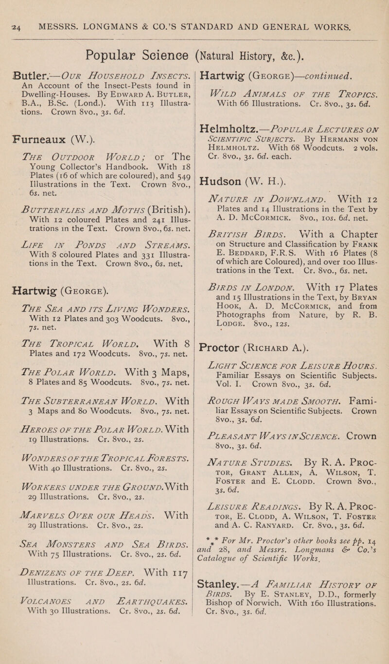 Popular Science Butler.'—Our Household Insects. An Account of the Insect-Pests found in Dwelling-Houses. By Edward A. Butler, B.A., B.Sc. (Lond.). With 113 Illustra¬ tions. Crown 8vo., 35. 6d. Furneaux (W.). The Outdoor World; or The Young Collector’s Handbook. With 18 Plates (16 of which are coloured), and 549 Illustrations in the Text. Crown 8vo., 6s. net. Butterflies and Moths (British). With 12 coloured Plates and 241 Illus¬ trations in the Text. Crown 8vo., 6s. net. Life in Bonds and Streams. With 8 coloured Plates and 331 Illustra¬ tions in the Text. Crown 8vo., 6s. net. Hartwig (George). The Sea and its Living Wonders. With 12 Plates and 303 Woodcuts. 8vo., js. net. The Tropical World. With 8 Plates and 172 Woodcuts. 8vo., 7s. net. The Polar World. With 3 Maps, 8 Plates and 85 Woodcuts. 8vo., 7s. net. The Subterranean World. With 3 Maps and 80 Woodcuts. 8vo., 7s. net. Heroes of the Polar World. With 19 Illustrations. Cr. 8vo., 25. Wonders of the Tropical Forests. With 40 Illustrations. Cr. 8vo., 2s. Workers under the GroundON\XS\ 29 Illustrations. Cr. 8vo., 2s. Marvels Over our Heads. With 29 Illustrations. Cr. 8vo., 2s. Sea Monsters and Sea Birds. With 75 Illustrations. Cr. 8vo., 2s. 6d. Denizens of the Deep. With 117 Illustrations. Cr. 8vo., 2s. 6d. Volcanoes and Earthquakes. With 30 Illustrations. Cr. 8vo., is. 6d. (Natural History, &e.). Hart wig- (George)—continued. Wild Animals of the Tropics. With 66 Illustrations. Cr. 8vo., 35. 6d. Helmholtz.—Popular Lectures on Scientific Subjects. By Hermann von Helmholtz. With 68 Woodcuts. 2 vols. Cr. 8vo., 35. 6d. each. Hudson (W. H.). Nature in Downland. With 12 Plates and 14 Illustrations in the Text by A. D. McCormick. 8vo., 105. 6d. net. British Birds. With a Chapter on Structure and Classification by Frank E. Beddard, F.R. S. With 16 Plates (8 of which are Coloured), and over 100 Illus¬ trations in the Text. Cr. 8vo., 6s. net. Birds in London. With 17 Plates and 15 Illustrations in the Text, by Bryan Hook, A. D. McCormick, and from Photographs from Nature, by R. B. Lodge. 8vo., 125. Proctor (Richard A.). Light Science for Leisure Hours. Familiar Essays on Scientific Subjects. Vol. I. Crown 8vo., 35. 6d. Ro ugh Wa vs ma de Smoo th. Fami - liar Essays on Scientific Subjects. Crown 8vo., 35. 6d. Pleasant Wavs in Science. Crown 8vo., 3s. 6d. Nature Studies. By R. A. Proc¬ tor, Grant Allen, A. Wilson, T. Foster and E. Clodd. Crown 8vo., 35. 6d. Leisure Readings. By R. A. Proc¬ tor, E. Clodd, A. Wilson, T. Foster and A. C. Ranyard. Cr. 8vo., 3s. 6d. *V F°r Mr. Proctor's other books see pp. 14 and 28, and Messrs. Longmans &• Co.'s Catalogue of Scientific Works. Stanley.—A Familiar History of Birds. By E. Stanley, D.D., formerly Bishop of Norwich. With 160 Illustrations. Cr. 8vo., 3s. 6d.