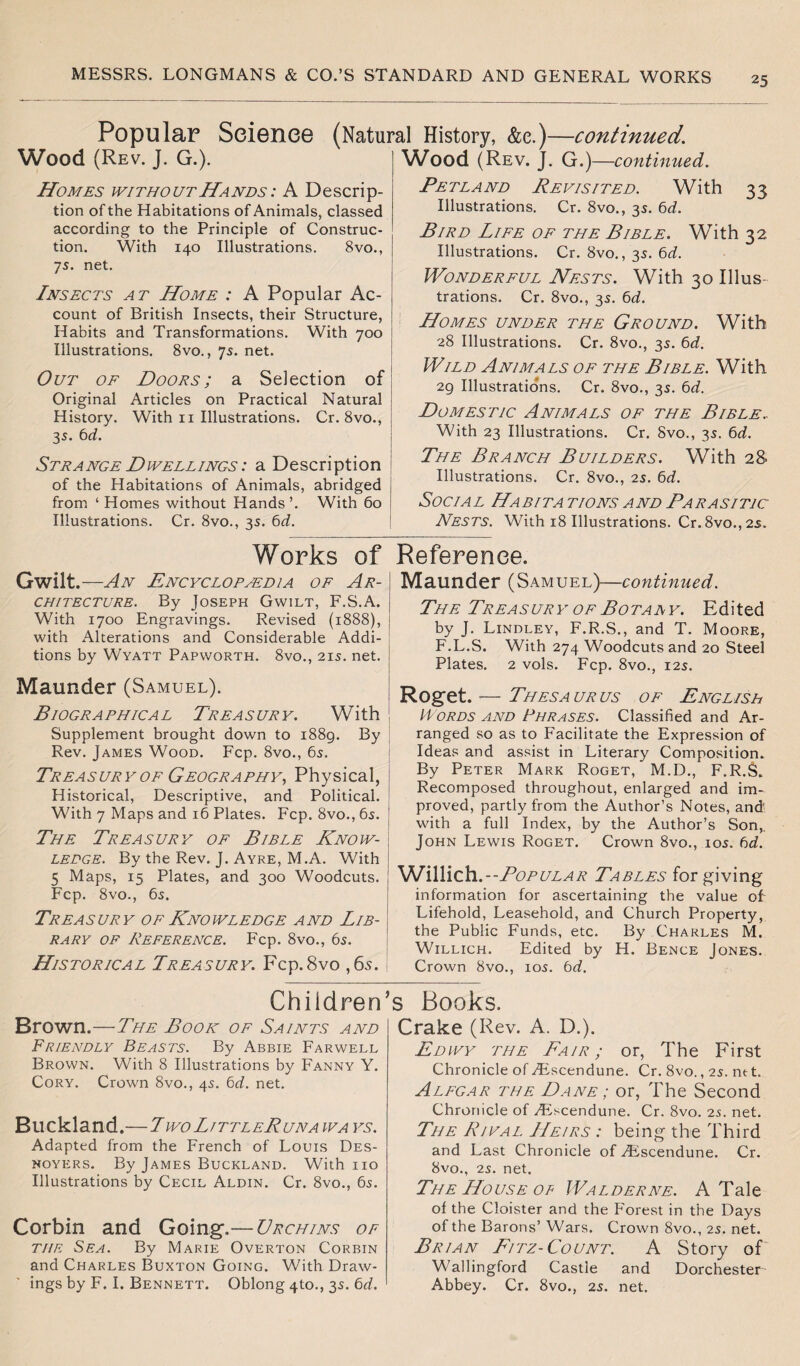 Popular Science Wood (Rev. J. G.). (Natural History, &e.)—continued'. Wood (Rev. J. G.) —continued. Homes without Hands : A Descrip¬ tion of the Habitations of Animals, classed according to the Principle of Construc¬ tion. With 140 Illustrations. 8vo., 7s. net. Insects at Home : A Popular Ac¬ count of British Insects, their Structure, Habits and Transformations. With 700 Illustrations. 8vo., 75. net. Out of Doors; a Selection of Original Articles on Practical Natural History. With 11 Illustrations. Cr. 8vo., 35. 6d. Strange Dwellings : a Description of the Habitations of Animals, abridged from ‘ Homes without Hands ’. With 60 Illustrations. Cr. 8vo., 3s. 6d. Petland Revisited. With 33 Illustrations. Cr. 8vo., 35. 6d. Bird Life of the Bible. With 32 Illustrations. Cr. 8vo., 35. bd. Wonderful Nests. With 30 Illus¬ trations. Cr. 8vo., 3s. 6d. Homes under the Ground. With 28 Illustrations. Cr. 8vo., 3s. 6d. Wild Animals of the Bible. With 29 Illustrations. Cr. 8vo., 35. 6d. Domestic Animals of the Bible. With 23 Illustrations. Cr. 8vo., 35. 6d. The Branch Builders. With 28 Illustrations. Cr. 8vo., 25. 6d. Social Habitations and Parasitic Nests. With 18 Illustrations. Cr.8vo.,2s. Works of Gwilt .—An Encyclopaedia of Ar- \ ch/tecture. By Joseph Gwilt, F.S.A. With 1700 Engravings. Revised (1888), with Alterations and Considerable Addi¬ tions by Wyatt Papworth. 8vo., 215. net. Maunder (Samuel). Biographical Treasury. With Supplement brought down to 1889. By Rev. James Wood. Fcp. 8vo., 65. Treasury of Geography, Physical, Historical, Descriptive, and Political. With 7 Maps and 16 Plates. Fcp. 8vo., 65. The Treasury of Bible Know¬ ledge. By the Rev. J. Ayre, M.A. With 5 Maps, 15 Plates, and 300 Woodcuts. Fcp. 8vo., 65. Treasury of Knowledge and Lib¬ rary of Reference. Fcp. 8vo., 65. Historical Treasury. Fcp.8vo ,6s. Reference. Maunder (Samuel)—continued. The Treasury of Botany. Edited by J. Lindley, F.R.S., and T. Moore, F.L.S. With 274 Woodcuts and 20 Steel Plates. 2 vols. Fcp. 8vo., 12s. Roget. — Thesa ur us of English Words and Phrases. Classified and Ar¬ ranged so as to Facilitate the Expression of Ideas and assist in Literary Composition. By Peter Mark Roget, M.D., F.R.S. Recomposed throughout, enlarged and im¬ proved, partly from the Author’s Notes, and with a full Index, by the Author’s Son,. John Lewis Roget. Crown 8vo., 105. 6d. Wi\\ich.--PopULAR Tables for giving information for ascertaining the value of Lifehold, Leasehold, and Church Property, the Public Funds, etc. By Charles M. Willich. Edited by H. Bence Jones. Crown 8vo., 10s. bd. Children Brown.—The Book of Saints and Friendly Beasts. By Abbie Farwell Brown. With 8 Illustrations by Fanny Y. Cory. Crown 8vo., 45. bd. net. Buckland.—Two LittleRuna ways. Adapted from the French of Louis Des- noyers. By James Buckland. With no Illustrations by Cecil Aldin. Cr. 8vo., 65. Corbin and Going-.— Urchins of the Sea. By Marie Overton Corbin and Charles Buxton Going. With Draw¬ ings by F. I. Bennett. Oblong 4U)., 35. bd. ’s Books. Crake (Rev. A. D.). Edwy the Eair ; or, The First Chronicle of .Escendune. Cr. 8vo., 25. nt t. Alegar the Dane ; or, The Second Chronicle of Escendune. Cr. 8vo. 2s. net. The Rival. Heirs : being the Third and Last Chronicle of Escendune. Cr. 8vo., 2s. net. The House of Walderne. A Tale of the Cloister and the Forest in the Days of the Barons’ Wars. Crown 8vo., 25. net. Brian Fitz- Count. A Story of Wallingford Castle and Dorchester Abbey. Cr. 8vo., 25. net.